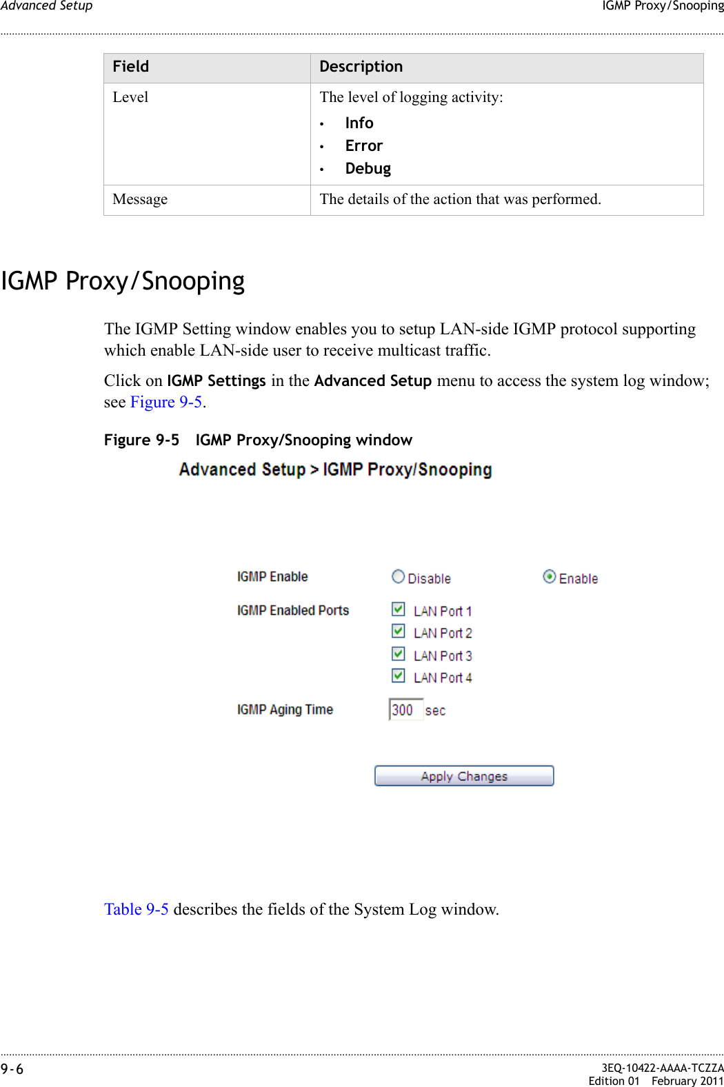 ............................................................................................................................................................................................................................................................IGMP Proxy/SnoopingAdvanced Setup9-6  3EQ-10422-AAAA-TCZZAEdition 01 February 2011............................................................................................................................................................................................................................................................IGMP Proxy/SnoopingThe IGMP Setting window enables you to setup LAN-side IGMP protocol supporting which enable LAN-side user to receive multicast traffic.Click on IGMP Settings in the Advanced Setup menu to access the system log window; see Figure 9-5.Figure 9-5 IGMP Proxy/Snooping windowTable 9-5 describes the fields of the System Log window.Level The level of logging activity:•Info•Error•DebugMessage The details of the action that was performed.Field Description