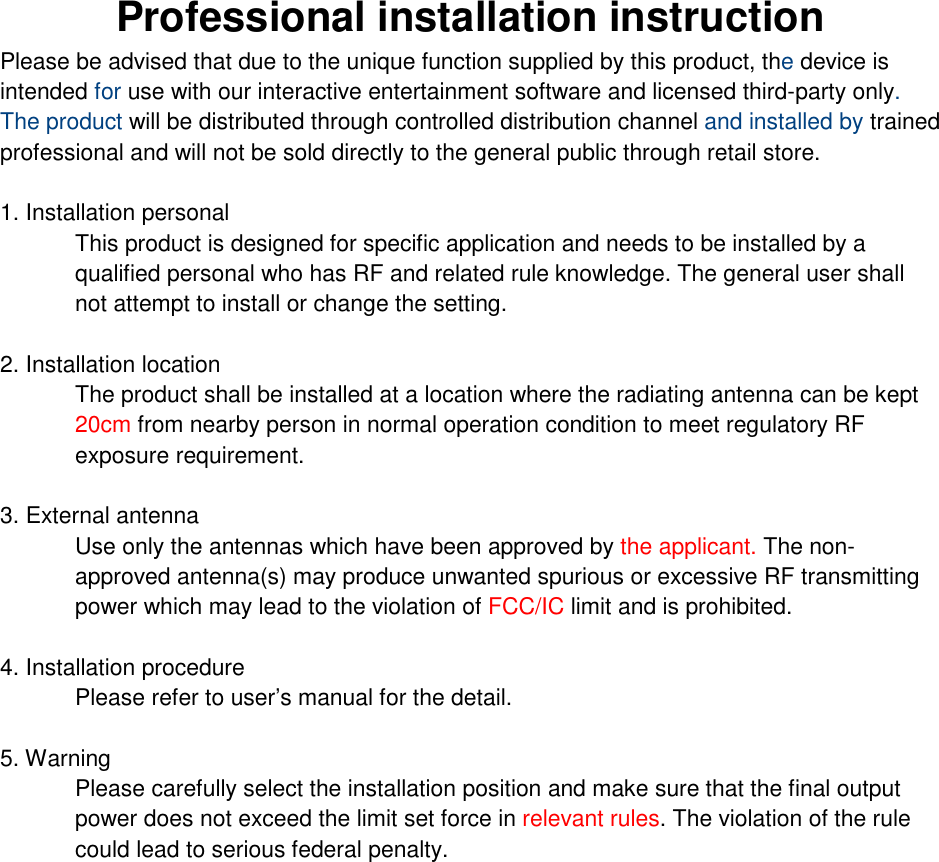Professional installation instruction Please be advised that due to the unique function supplied by this product, the device is intended for use with our interactive entertainment software and licensed third-party only. The product will be distributed through controlled distribution channel and installed by trained professional and will not be sold directly to the general public through retail store.  1. Installation personal  This product is designed for specific application and needs to be installed by a qualified personal who has RF and related rule knowledge. The general user shall not attempt to install or change the setting.  2. Installation location  The product shall be installed at a location where the radiating antenna can be kept 20cm from nearby person in normal operation condition to meet regulatory RF exposure requirement.  3. External antenna  Use only the antennas which have been approved by the applicant. The non-approved antenna(s) may produce unwanted spurious or excessive RF transmitting power which may lead to the violation of FCC/IC limit and is prohibited.  4. Installation procedure  Please refer to user’s manual for the detail.  5. Warning  Please carefully select the installation position and make sure that the final output power does not exceed the limit set force in relevant rules. The violation of the rule could lead to serious federal penalty.   