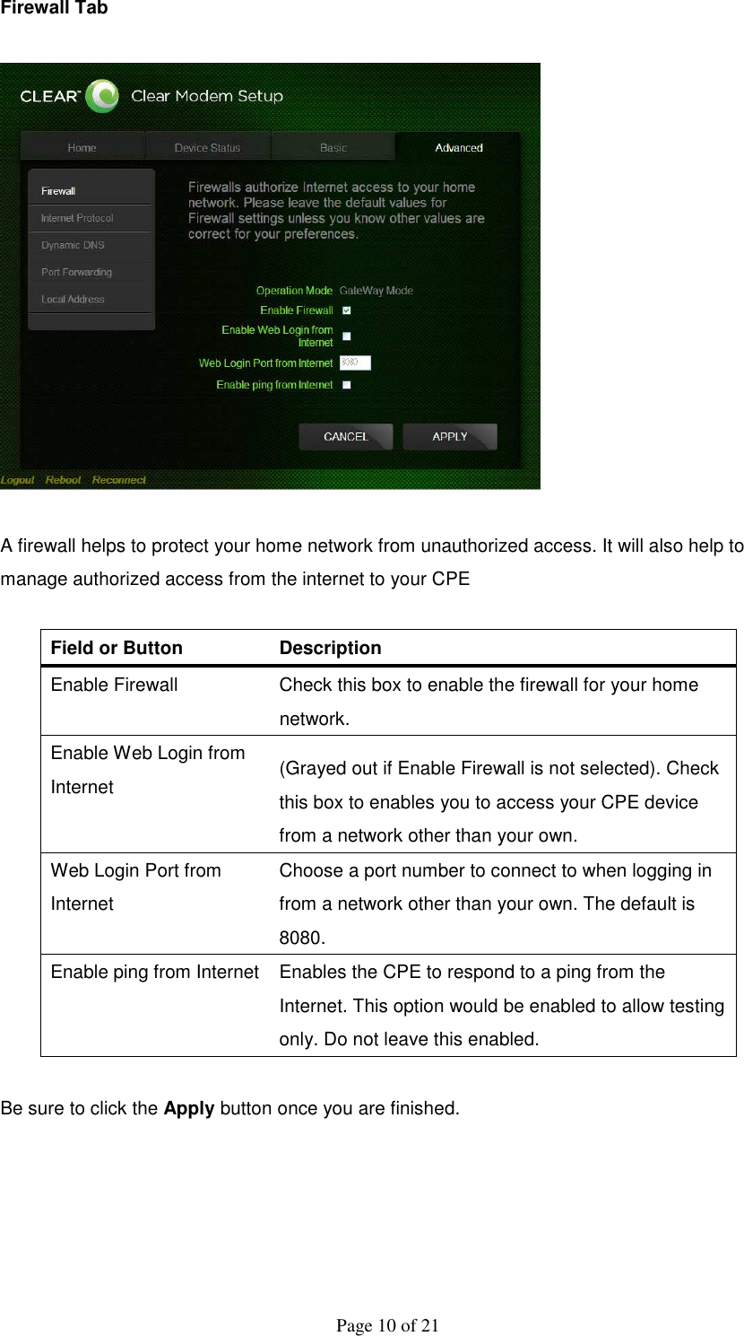  Page 10 of 21 Firewall Tab    A firewall helps to protect your home network from unauthorized access. It will also help to manage authorized access from the internet to your CPE  Field or Button   Description   Enable Firewall    Check this box to enable the firewall for your home network.   Enable Web Login from Internet    (Grayed out if Enable Firewall is not selected). Check this box to enables you to access your CPE device from a network other than your own.   Web Login Port from Internet   Choose a port number to connect to when logging in from a network other than your own. The default is 8080. Enable ping from Internet  Enables the CPE to respond to a ping from the Internet. This option would be enabled to allow testing only. Do not leave this enabled.    Be sure to click the Apply button once you are finished.  