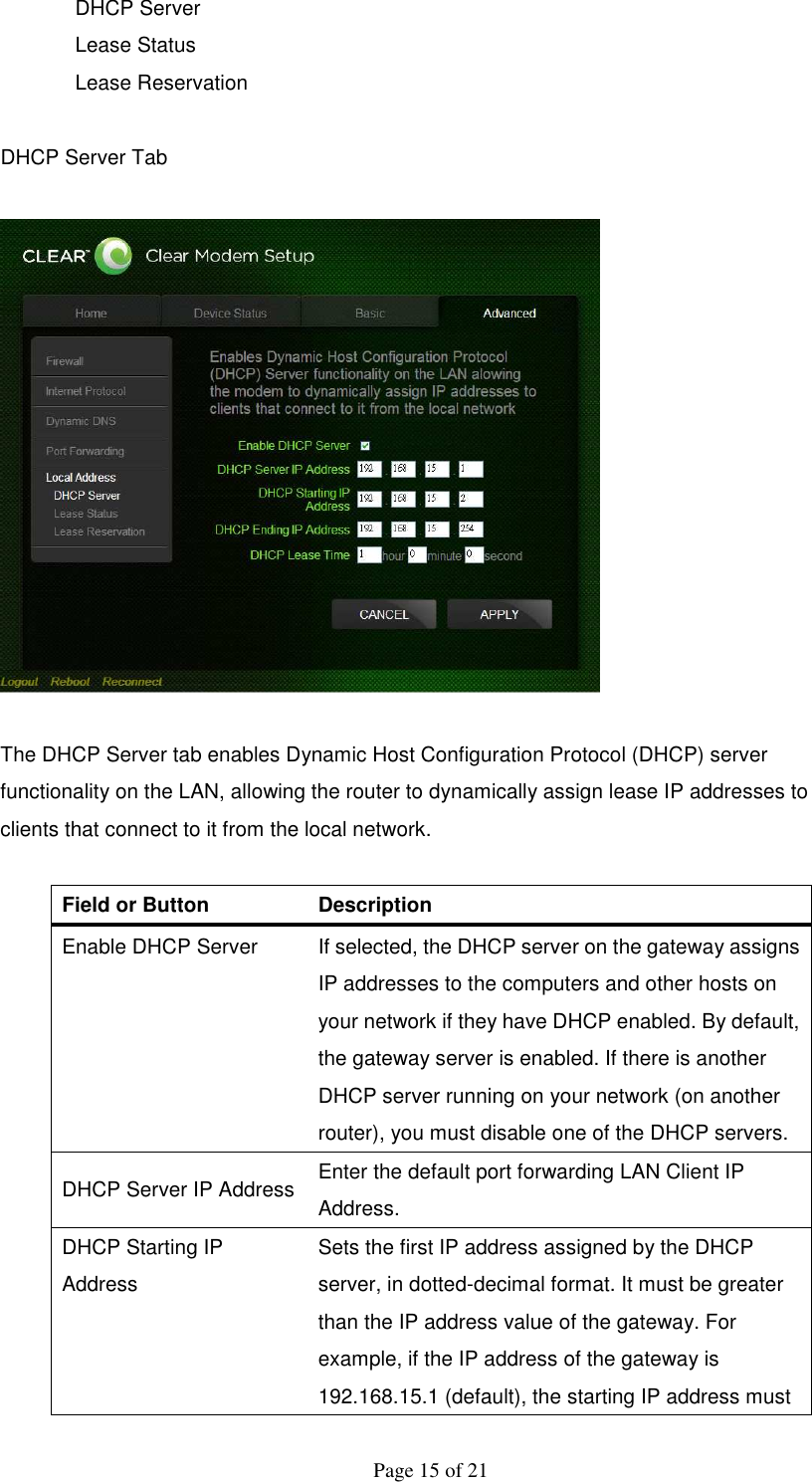  Page 15 of 21 DHCP Server Lease Status Lease Reservation  DHCP Server Tab    The DHCP Server tab enables Dynamic Host Configuration Protocol (DHCP) server functionality on the LAN, allowing the router to dynamically assign lease IP addresses to clients that connect to it from the local network.  Field or Button   Description   Enable DHCP Server    If selected, the DHCP server on the gateway assigns IP addresses to the computers and other hosts on your network if they have DHCP enabled. By default, the gateway server is enabled. If there is another DHCP server running on your network (on another router), you must disable one of the DHCP servers.  DHCP Server IP Address  Enter the default port forwarding LAN Client IP Address.   DHCP Starting IP Address   Sets the first IP address assigned by the DHCP server, in dotted-decimal format. It must be greater than the IP address value of the gateway. For example, if the IP address of the gateway is 192.168.15.1 (default), the starting IP address must 