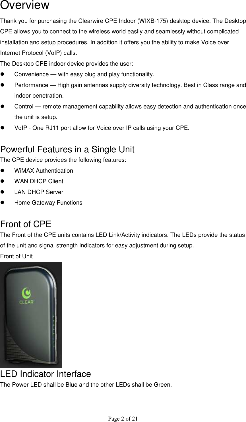  Page 2 of 21 Overview Thank you for purchasing the Clearwire CPE Indoor (WIXB-175) desktop device. The Desktop CPE allows you to connect to the wireless world easily and seamlessly without complicated installation and setup procedures. In addition it offers you the ability to make Voice over Internet Protocol (VoIP) calls. The Desktop CPE indoor device provides the user:   Convenience — with easy plug and play functionality.   Performance — High gain antennas supply diversity technology. Best in Class range and indoor penetration.   Control — remote management capability allows easy detection and authentication once the unit is setup.   VoIP - One RJ11 port allow for Voice over IP calls using your CPE.  Powerful Features in a Single Unit The CPE device provides the following features:   WiMAX Authentication   WAN DHCP Client   LAN DHCP Server   Home Gateway Functions  Front of CPE The Front of the CPE units contains LED Link/Activity indicators. The LEDs provide the status of the unit and signal strength indicators for easy adjustment during setup. Front of Unit  LED Indicator Interface The Power LED shall be Blue and the other LEDs shall be Green. 
