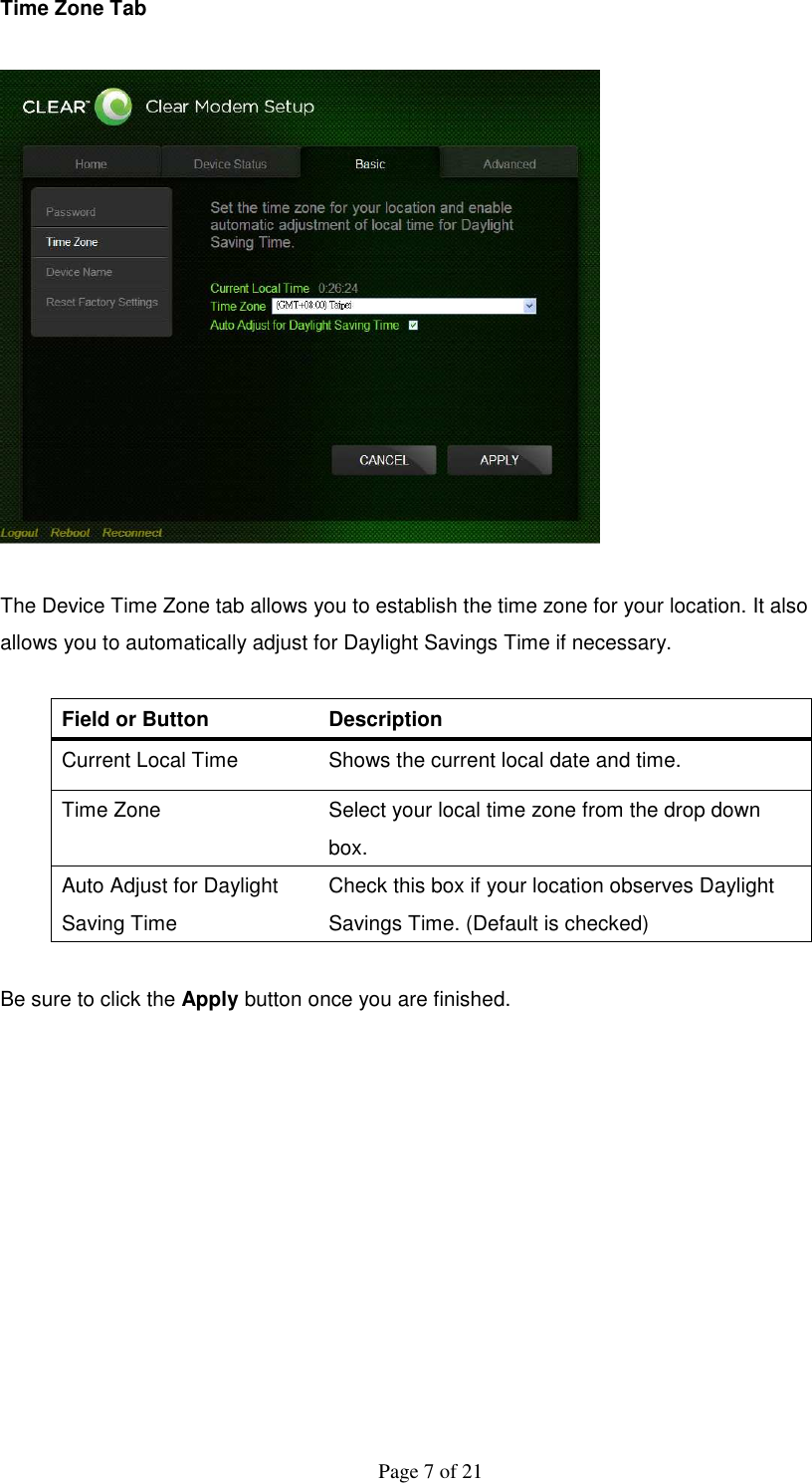  Page 7 of 21 Time Zone Tab    The Device Time Zone tab allows you to establish the time zone for your location. It also allows you to automatically adjust for Daylight Savings Time if necessary.  Field or Button   Description   Current Local Time    Shows the current local date and time.   Time Zone    Select your local time zone from the drop down box.   Auto Adjust for Daylight Saving Time   Check this box if your location observes Daylight Savings Time. (Default is checked)    Be sure to click the Apply button once you are finished.            