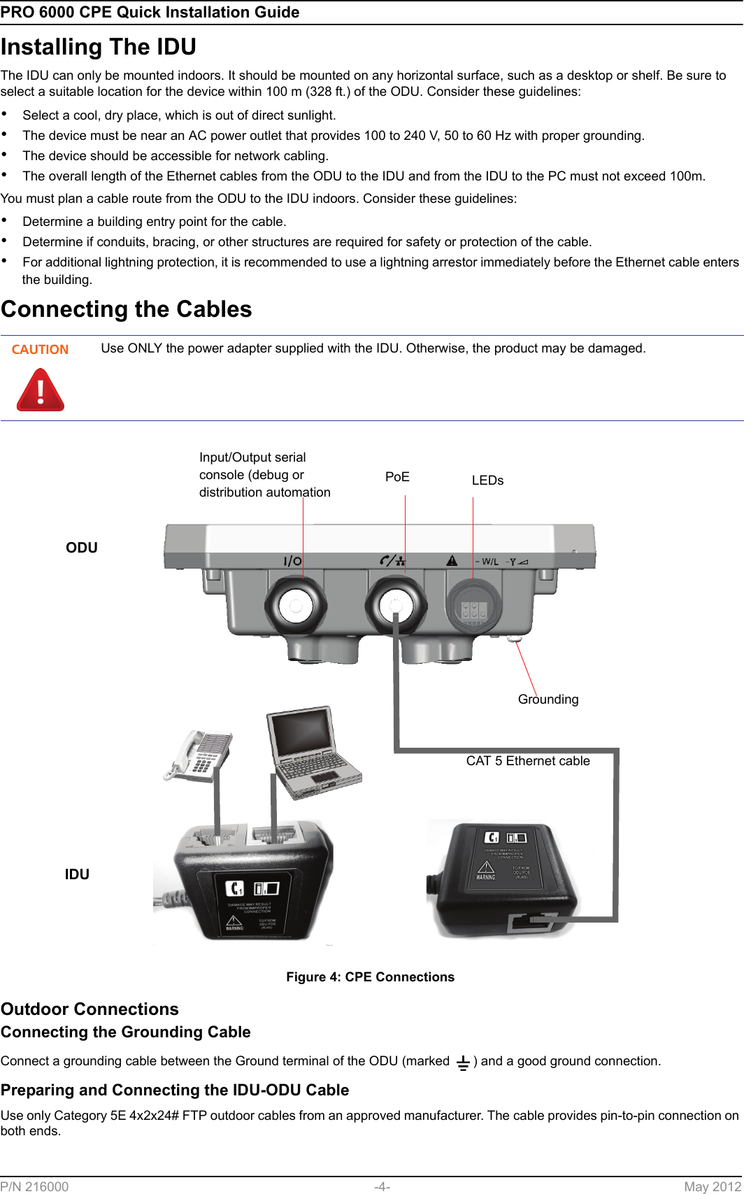 PRO 6000 CPE Quick Installation GuideP/N 216000 -4- May 2012Installing The IDUThe IDU can only be mounted indoors. It should be mounted on any horizontal surface, such as a desktop or shelf. Be sure to select a suitable location for the device within 100 m (328 ft.) of the ODU. Consider these guidelines:•Select a cool, dry place, which is out of direct sunlight.•The device must be near an AC power outlet that provides 100 to 240 V, 50 to 60 Hz with proper grounding.•The device should be accessible for network cabling.•The overall length of the Ethernet cables from the ODU to the IDU and from the IDU to the PC must not exceed 100m.You must plan a cable route from the ODU to the IDU indoors. Consider these guidelines:•Determine a building entry point for the cable.•Determine if conduits, bracing, or other structures are required for safety or protection of the cable.•For additional lightning protection, it is recommended to use a lightning arrestor immediately before the Ethernet cable enters the building.Connecting the CablesOutdoor ConnectionsConnecting the Grounding CableConnect a grounding cable between the Ground terminal of the ODU (marked  ) and a good ground connection.Preparing and Connecting the IDU-ODU CableUse only Category 5E 4x2x24# FTP outdoor cables from an approved manufacturer. The cable provides pin-to-pin connection on both ends. CAUTIONUse ONLY the power adapter supplied with the IDU. Otherwise, the product may be damaged.Figure 4: CPE ConnectionsLEDsPoEInput/Output serial console (debug or distribution automationODUIDUCAT 5 Ethernet cableGrounding