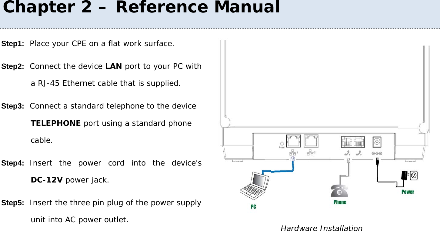 User Manual 15 Step1: Place your CPE on a flat work surface. Step2: Connect the device LAN port to your PC with a RJ-45 Ethernet cable that is supplied. Step3: Connect a standard telephone to the device TELEPHONE port using a standard phone cable. Step4: Insert the power cord into the device&apos;s DC-12V power jack. Step5: Insert the three pin plug of the power supply unit into AC power outlet.  Hardware Installation Chapter 2 – Reference Manual 