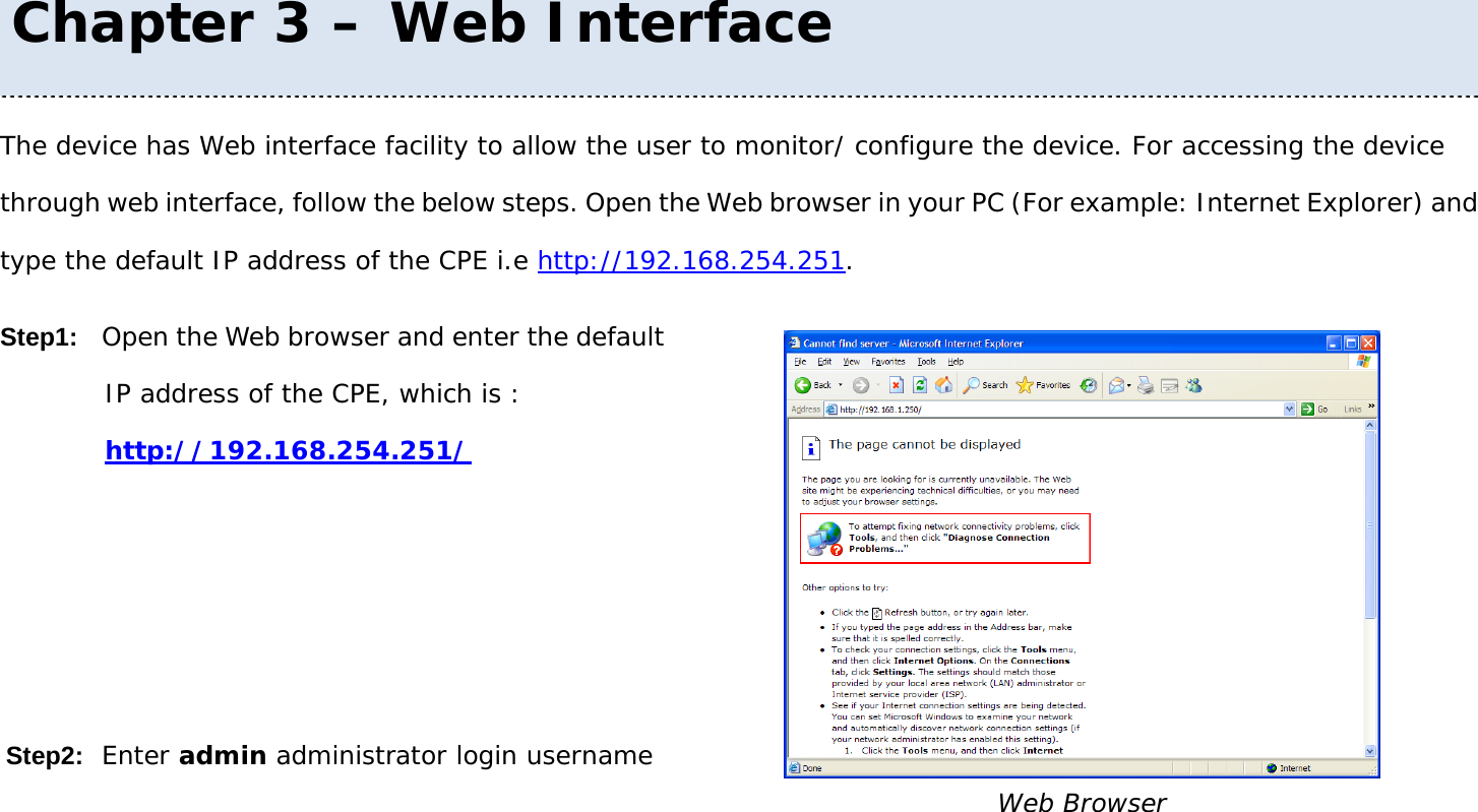 User Manual 19 The device has Web interface facility to allow the user to monitor/ configure the device. For accessing the device through web interface, follow the below steps. Open the Web browser in your PC (For example: Internet Explorer) and type the default IP address of the CPE i.e http://192.168.254.251. Step1: Open the Web browser and enter the default IP address of the CPE, which is :   http://192.168.254.251/    Step2: Enter admin administrator login username  Web Browser Chapter 3 – Web Interface 