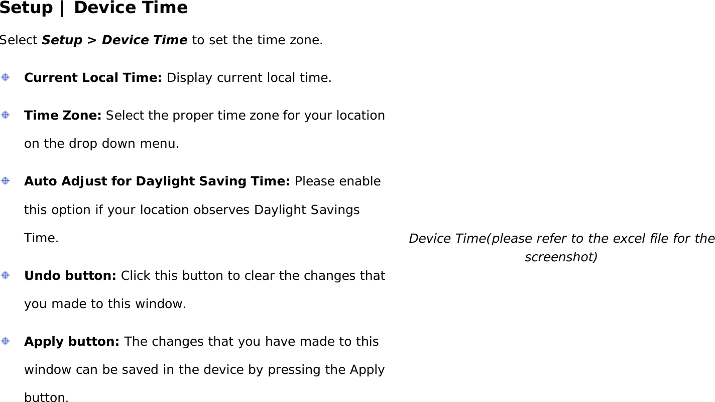 User Manual 24 Setup | Device Time Select Setup &gt; Device Time to set the time zone.  Current Local Time: Display current local time.  Time Zone: Select the proper time zone for your location on the drop down menu.  Auto Adjust for Daylight Saving Time: Please enable this option if your location observes Daylight Savings Time.  Undo button: Click this button to clear the changes that you made to this window.  Apply button: The changes that you have made to this window can be saved in the device by pressing the Apply button.  Device Time(please refer to the excel file for the screenshot) 