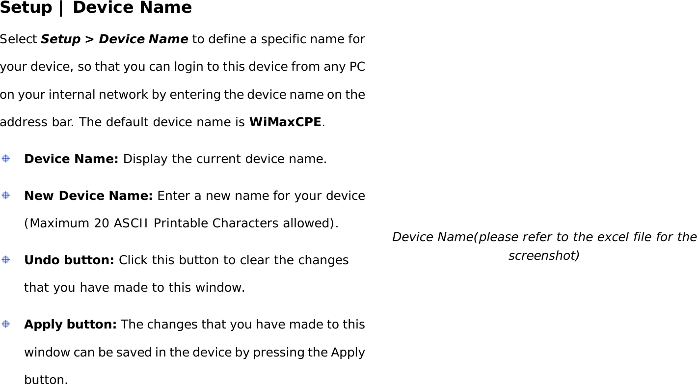 User Manual 25 Setup | Device Name Select Setup &gt; Device Name to define a specific name for your device, so that you can login to this device from any PC on your internal network by entering the device name on the address bar. The default device name is WiMaxCPE.  Device Name: Display the current device name.  New Device Name: Enter a new name for your device (Maximum 20 ASCII Printable Characters allowed).  Undo button: Click this button to clear the changes that you have made to this window.  Apply button: The changes that you have made to this window can be saved in the device by pressing the Apply button.  Device Name(please refer to the excel file for the screenshot) 
