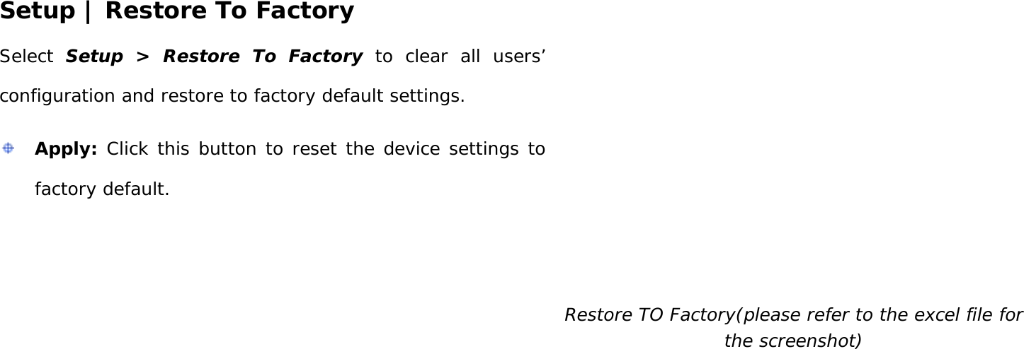 User Manual 26 Setup | Restore To Factory Select  Setup &gt; Restore To Factory to clear all users’ configuration and restore to factory default settings.  Apply: Click this button to reset the device settings to factory default.   Restore TO Factory(please refer to the excel file for the screenshot)   