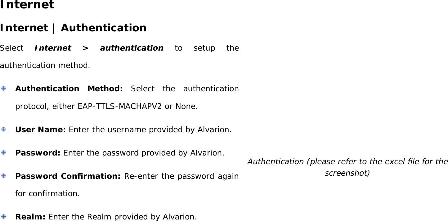User Manual 27 Internet Internet | Authentication Select  Internet &gt; authentication to setup the authentication method.   Authentication Method: Select the authentication protocol, either EAP-TTLS-MACHAPV2 or None.  User Name: Enter the username provided by Alvarion.  Password: Enter the password provided by Alvarion.  Password Confirmation: Re-enter the password again for confirmation.  Realm: Enter the Realm provided by Alvarion.   Authentication (please refer to the excel file for the screenshot) 