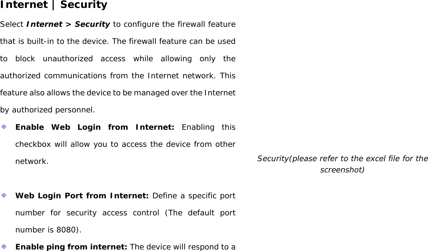 User Manual 29 Internet | Security Select Internet &gt; Security to configure the firewall feature that is built-in to the device. The firewall feature can be used to block unauthorized access while allowing only the authorized communications from the Internet network. This feature also allows the device to be managed over the Internet by authorized personnel.  Enable Web Login from Internet: Enabling this checkbox will allow you to access the device from other network.   Web Login Port from Internet: Define a specific port number for security access control (The default port number is 8080).  Enable ping from internet: The device will respond to a  Security(please refer to the excel file for the screenshot) 