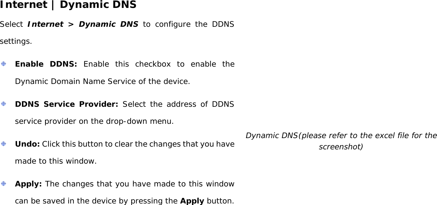 User Manual 31 Internet | Dynamic DNS Select  Internet &gt; Dynamic DNS to configure the DDNS settings.  Enable DDNS: Enable this checkbox to enable the Dynamic Domain Name Service of the device.  DDNS Service Provider: Select the address of DDNS service provider on the drop-down menu.  Undo: Click this button to clear the changes that you have made to this window.  Apply: The changes that you have made to this window can be saved in the device by pressing the Apply button.   Dynamic DNS(please refer to the excel file for the screenshot)      