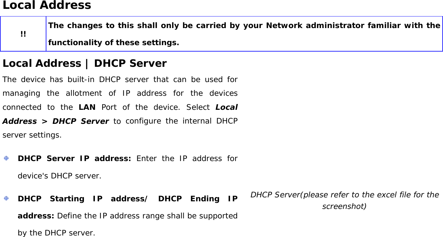 User Manual 32 Local Address !! The changes to this shall only be carried by your Network administrator familiar with the functionality of these settings. Local Address | DHCP Server The device has built-in DHCP server that can be used for managing the allotment of IP address for the devices connected to the LAN Port of the device. Select Local Address &gt; DHCP Server to configure the internal DHCP server settings.  DHCP Server IP address: Enter the IP address for device&apos;s DHCP server.  DHCP Starting IP address/ DHCP Ending IP address: Define the IP address range shall be supported by the DHCP server.  DHCP Server(please refer to the excel file for the screenshot) 
