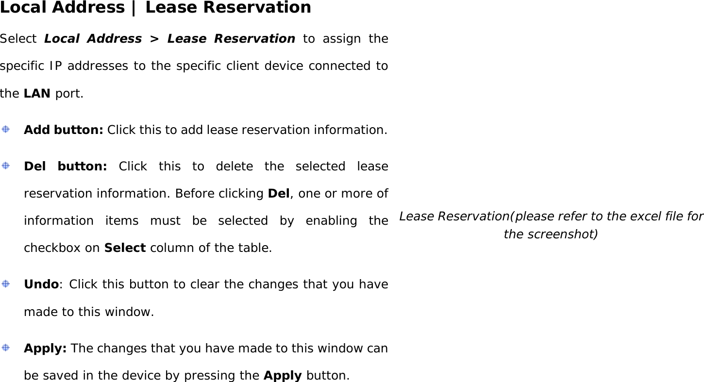 User Manual 35 Local Address | Lease Reservation Select  Local Address &gt; Lease Reservation to assign the specific IP addresses to the specific client device connected to the LAN port.  Add button: Click this to add lease reservation information.  Del button: Click this to delete the selected lease reservation information. Before clicking Del, one or more of information items must be selected by enabling the checkbox on Select column of the table.  Undo: Click this button to clear the changes that you have made to this window.  Apply: The changes that you have made to this window can be saved in the device by pressing the Apply button.  Lease Reservation(please refer to the excel file for the screenshot) 