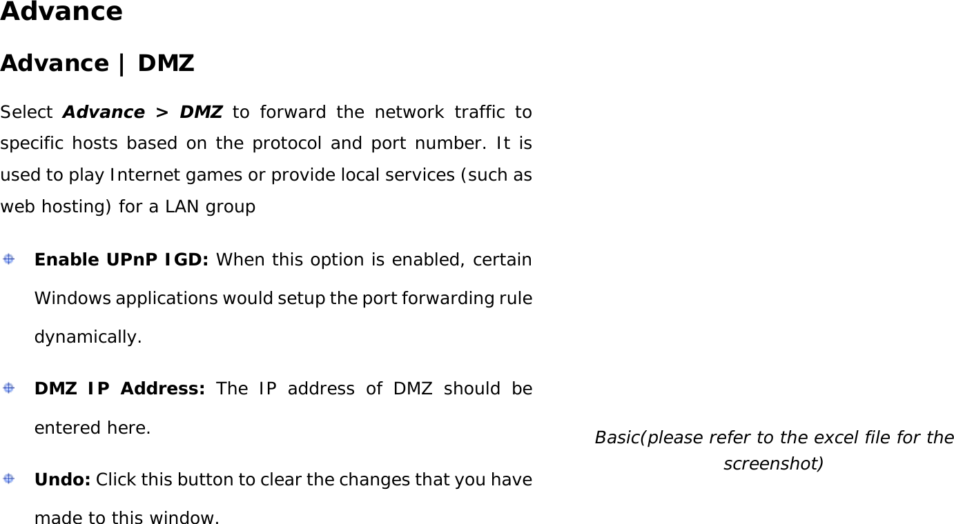 User Manual 36 Advance Advance | DMZ Select  Advance &gt;  DMZ to forward the network traffic to specific hosts based on the protocol and port number. It is used to play Internet games or provide local services (such as web hosting) for a LAN group  Enable UPnP IGD: When this option is enabled, certain Windows applications would setup the port forwarding rule dynamically.  DMZ IP Address: The IP address of DMZ should be entered here.  Undo: Click this button to clear the changes that you have made to this window.  Basic(please refer to the excel file for the screenshot) 
