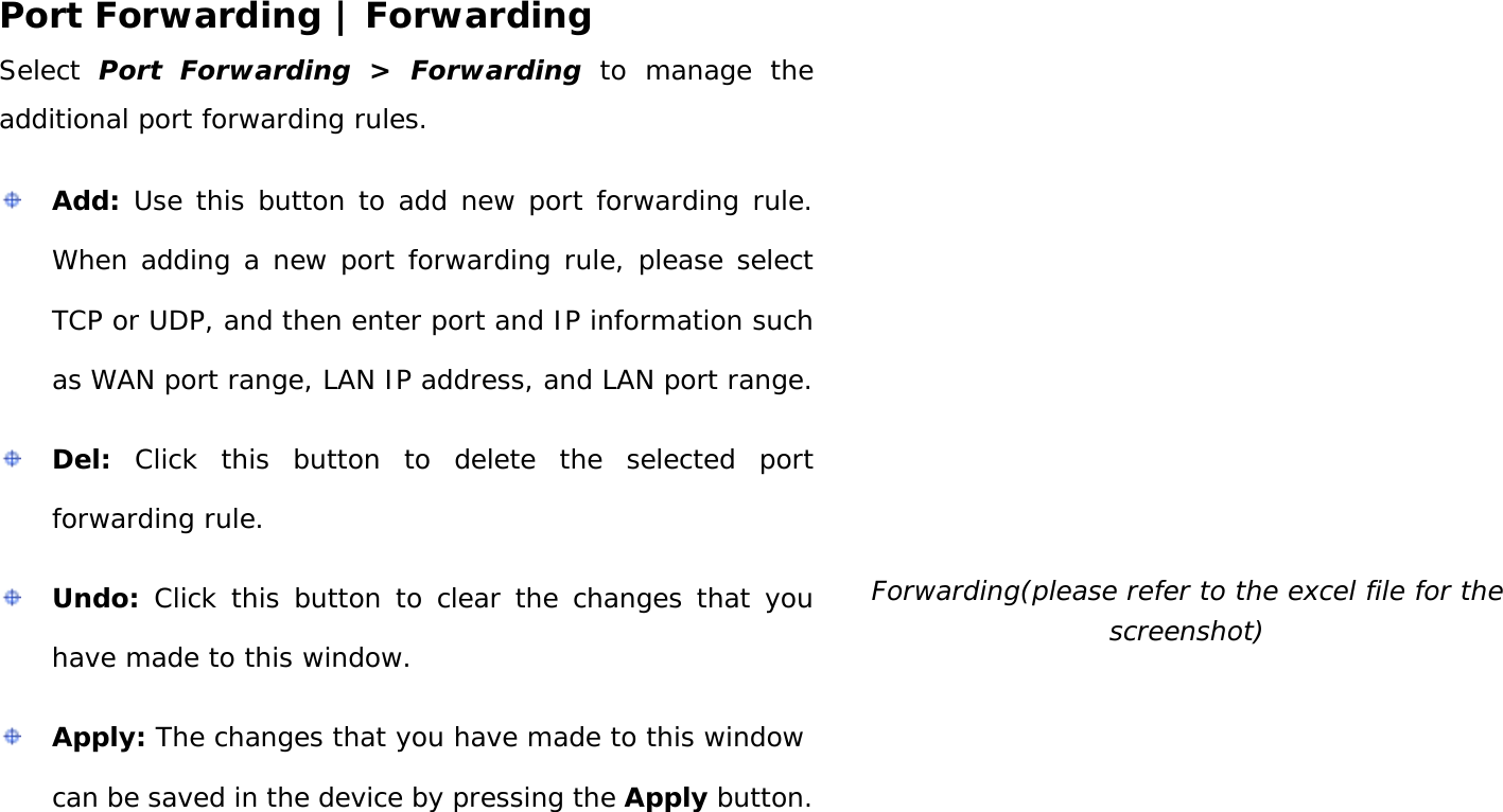 User Manual 38 Port Forwarding | Forwarding Select Port Forwarding &gt;  Forwarding to manage the additional port forwarding rules.   Add: Use this button to add new port forwarding rule. When adding a new port forwarding rule, please select TCP or UDP, and then enter port and IP information such as WAN port range, LAN IP address, and LAN port range.  Del: Click this button to delete the selected port forwarding rule.  Undo: Click this button to clear the changes that you have made to this window.  Apply: The changes that you have made to this window can be saved in the device by pressing the Apply button.  Forwarding(please refer to the excel file for the screenshot) 