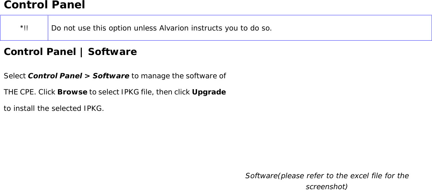User Manual 39 Control Panel *!! Do not use this option unless Alvarion instructs you to do so. Control Panel | Software Select Control Panel &gt; Software to manage the software of THE CPE. Click Browse to select IPKG file, then click Upgrade to install the selected IPKG.   Software(please refer to the excel file for the screenshot) 
