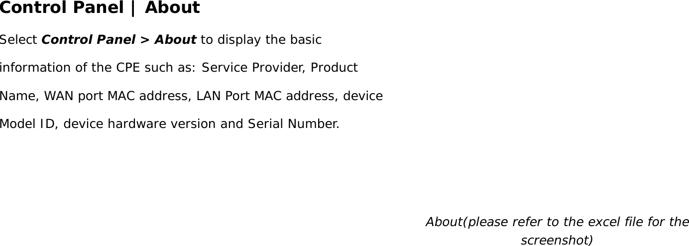 User Manual 40 Control Panel | About Select Control Panel &gt; About to display the basic information of the CPE such as: Service Provider, Product Name, WAN port MAC address, LAN Port MAC address, device Model ID, device hardware version and Serial Number.  About(please refer to the excel file for the screenshot)    
