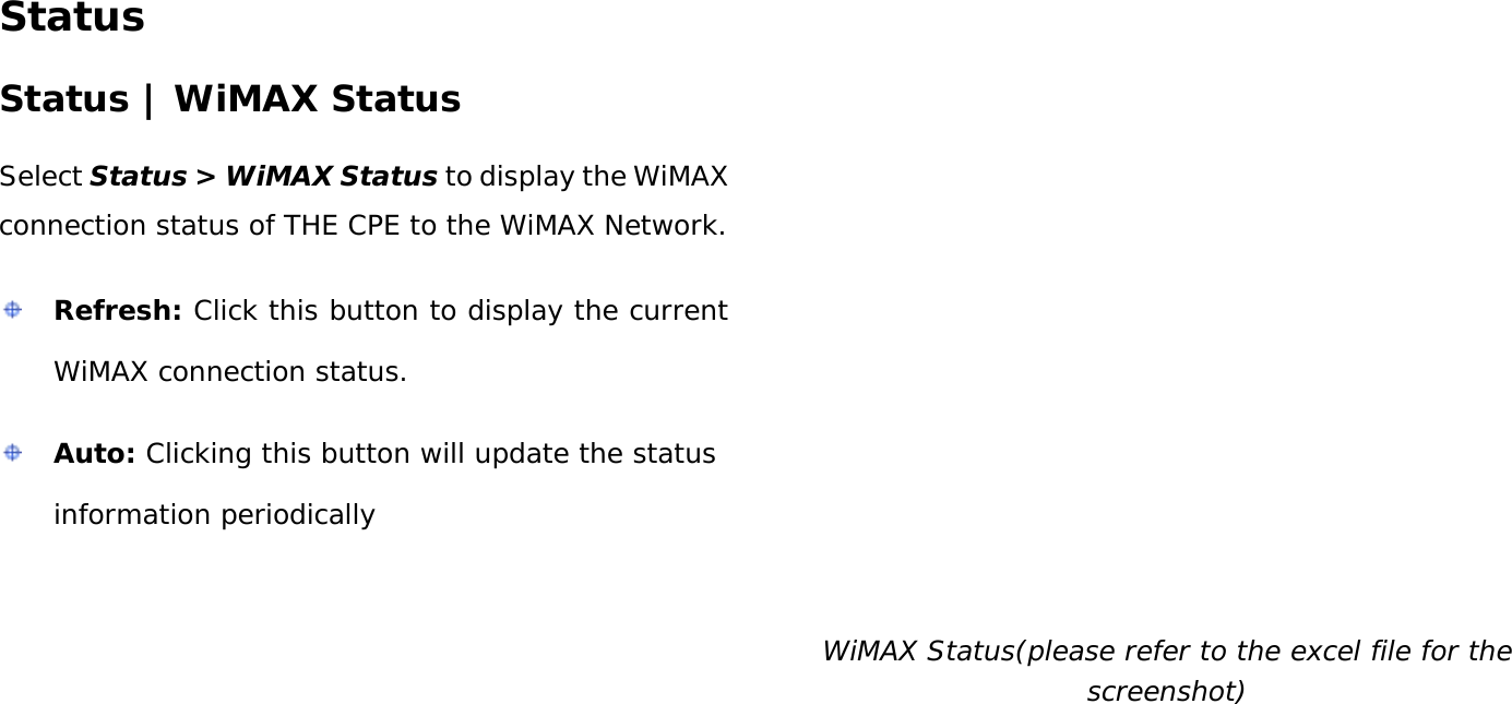 User Manual 41 Status Status | WiMAX Status Select Status &gt; WiMAX Status to display the WiMAX connection status of THE CPE to the WiMAX Network.  Refresh: Click this button to display the current WiMAX connection status.  Auto: Clicking this button will update the status information periodically  WiMAX Status(please refer to the excel file for the screenshot) 