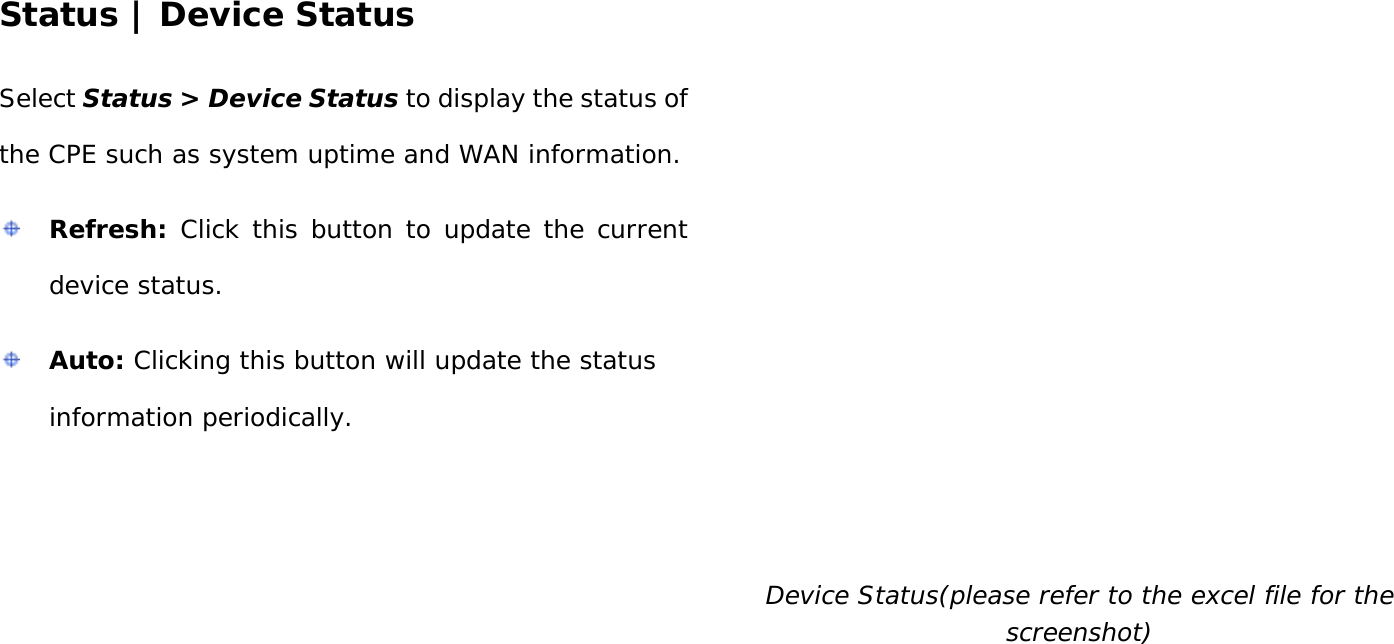 User Manual 42 Status | Device Status Select Status &gt; Device Status to display the status of the CPE such as system uptime and WAN information.  Refresh: Click this button to update the current device status.  Auto: Clicking this button will update the status information periodically.  Device Status(please refer to the excel file for the screenshot)   