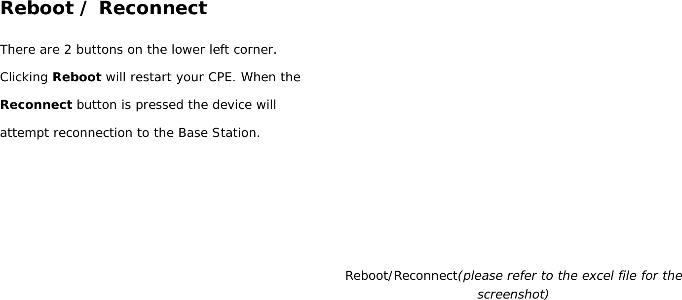 User Manual 43 Reboot / Reconnect There are 2 buttons on the lower left corner. Clicking Reboot will restart your CPE. When the Reconnect button is pressed the device will attempt reconnection to the Base Station.  Reboot/Reconnect(please refer to the excel file for the screenshot)    