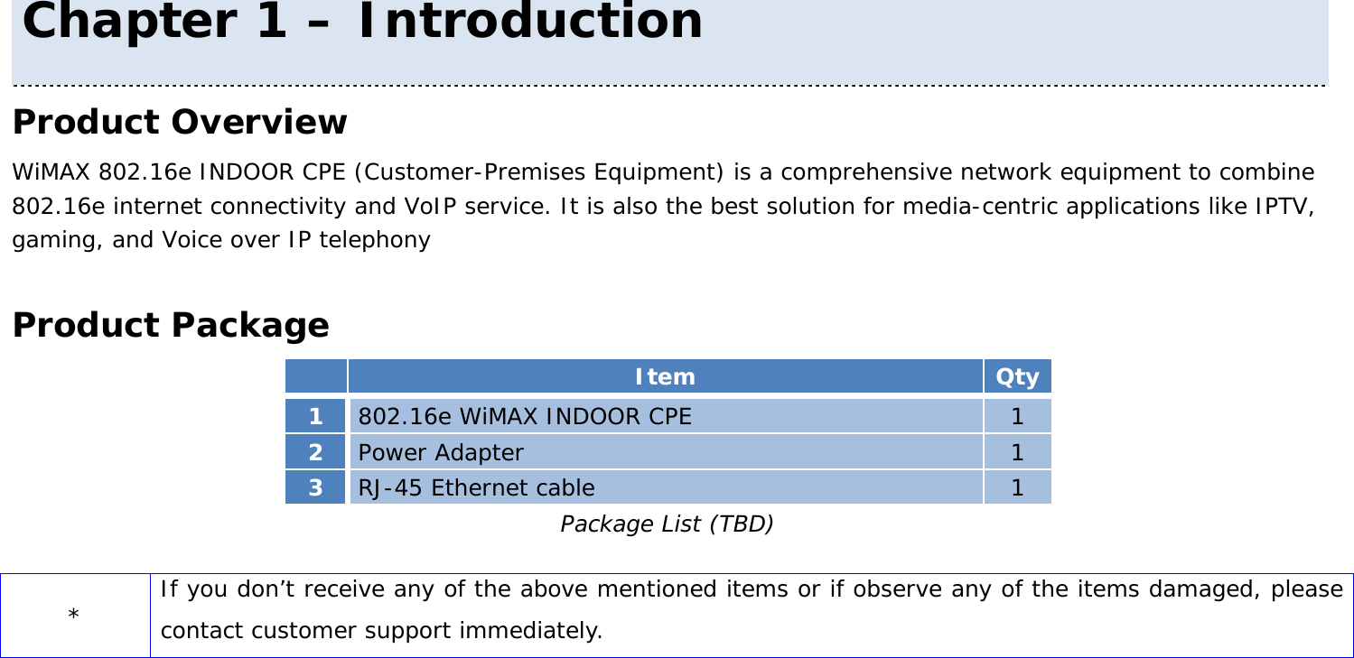 User Manual 8 Product Overview WiMAX 802.16e INDOOR CPE (Customer-Premises Equipment) is a comprehensive network equipment to combine 802.16e internet connectivity and VoIP service. It is also the best solution for media-centric applications like IPTV, gaming, and Voice over IP telephony  Product Package  Item Qty 1  802.16e WiMAX INDOOR CPE  1 2  Power Adapter  1 3  RJ-45 Ethernet cable  1 Package List (TBD)  * If you don’t receive any of the above mentioned items or if observe any of the items damaged, please contact customer support immediately.  Chapter 1 – Introduction 