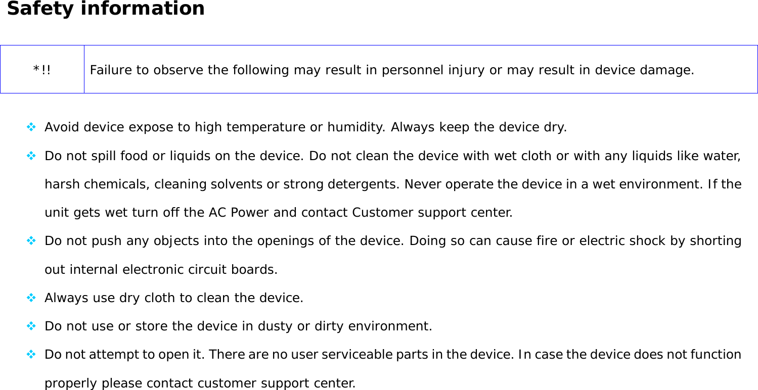 User Manual 9  Safety information   *!! Failure to observe the following may result in personnel injury or may result in device damage.   Avoid device expose to high temperature or humidity. Always keep the device dry.  Do not spill food or liquids on the device. Do not clean the device with wet cloth or with any liquids like water, harsh chemicals, cleaning solvents or strong detergents. Never operate the device in a wet environment. If the unit gets wet turn off the AC Power and contact Customer support center.  Do not push any objects into the openings of the device. Doing so can cause fire or electric shock by shorting out internal electronic circuit boards.  Always use dry cloth to clean the device.  Do not use or store the device in dusty or dirty environment.  Do not attempt to open it. There are no user serviceable parts in the device. In case the device does not function properly please contact customer support center. 