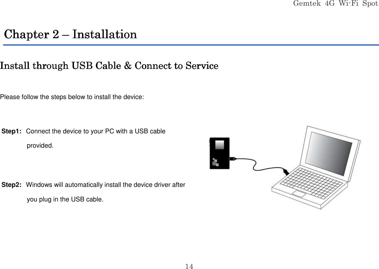 Gemtek  4G  Wi-Fi  Spot 14 Chapter Chapter Chapter Chapter 2222    –––– In In In Installationstallationstallationstallation     Install through USB Cable &amp; Connect to ServiceInstall through USB Cable &amp; Connect to ServiceInstall through USB Cable &amp; Connect to ServiceInstall through USB Cable &amp; Connect to Service     Please follow the steps below to install the device:  Step1:  Connect the device to your PC with a USB cable provided.  Step2:  Windows will automatically install the device driver after you plug in the USB cable.     