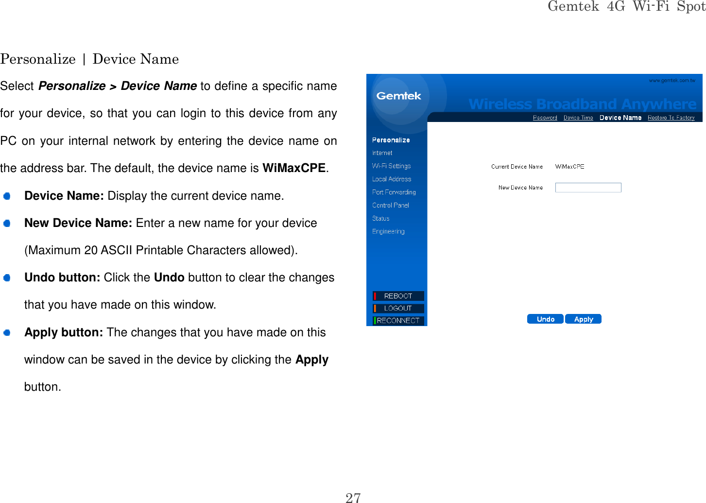 Gemtek  4G  Wi-Fi  Spot 27 Personalize | Device Name Select Personalize &gt; Device Name to define a specific name for your device, so that you can login to this device from any PC on your internal network by entering the device name on the address bar. The default, the device name is WiMaxCPE.  Device Name: Display the current device name.  New Device Name: Enter a new name for your device (Maximum 20 ASCII Printable Characters allowed).  Undo button: Click the Undo button to clear the changes that you have made on this window.  Apply button: The changes that you have made on this window can be saved in the device by clicking the Apply button.   