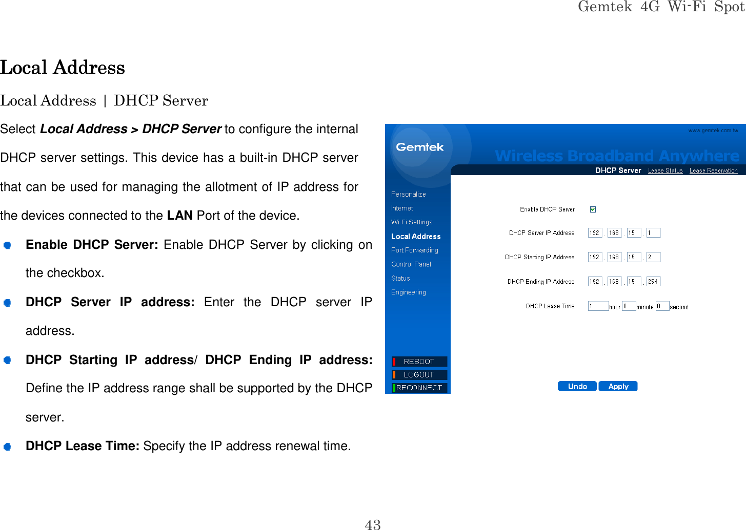Gemtek  4G  Wi-Fi  Spot 43 Local AddressLocal AddressLocal AddressLocal Address    Local Address | DHCP Server Select Local Address &gt; DHCP Server to configure the internal DHCP server settings. This device has a built-in DHCP server that can be used for managing the allotment of IP address for the devices connected to the LAN Port of the device.  Enable DHCP Server: Enable DHCP Server by clicking on the checkbox.  DHCP  Server  IP  address:  Enter  the  DHCP  server  IP address.  DHCP  Starting  IP  address/  DHCP  Ending  IP  address: Define the IP address range shall be supported by the DHCP server.  DHCP Lease Time: Specify the IP address renewal time.   