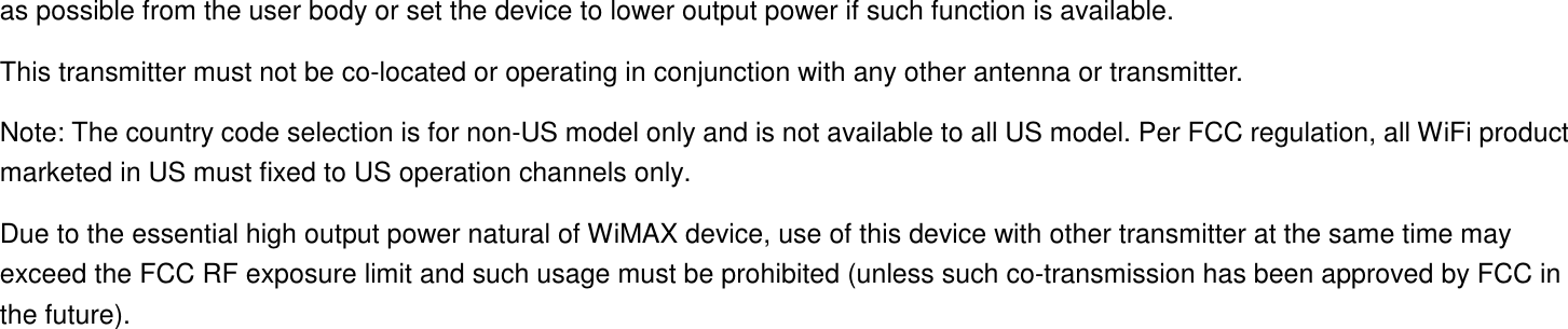as possible from the user body or set the device to lower output power if such function is available. This transmitter must not be co-located or operating in conjunction with any other antenna or transmitter. Note: The country code selection is for non-US model only and is not available to all US model. Per FCC regulation, all WiFi product marketed in US must fixed to US operation channels only. Due to the essential high output power natural of WiMAX device, use of this device with other transmitter at the same time may exceed the FCC RF exposure limit and such usage must be prohibited (unless such co-transmission has been approved by FCC in the future).  