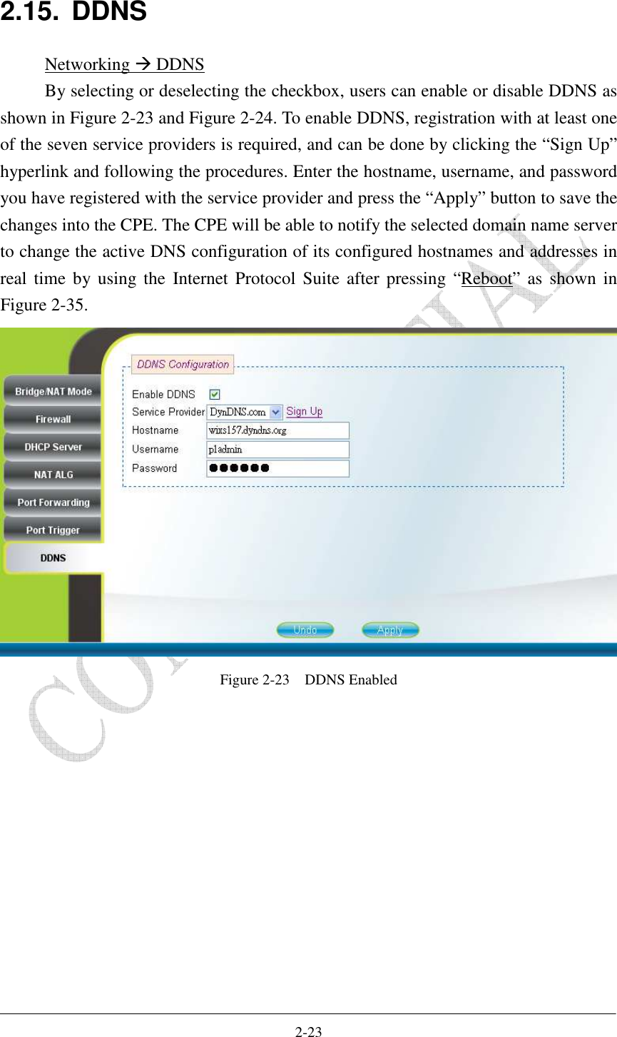    2-23 2.15.  DDNS Networking  DDNS By selecting or deselecting the checkbox, users can enable or disable DDNS as shown in Figure 2-23 and Figure 2-24. To enable DDNS, registration with at least one of the seven service providers is required, and can be done by clicking the “Sign Up” hyperlink and following the procedures. Enter the hostname, username, and password you have registered with the service provider and press the “Apply” button to save the changes into the CPE. The CPE will be able to notify the selected domain name server to change the active DNS configuration of its configured hostnames and addresses in real time  by using  the  Internet Protocol Suite  after pressing  “Reboot” as  shown  in Figure 2-35.  Figure 2-23    DDNS Enabled  