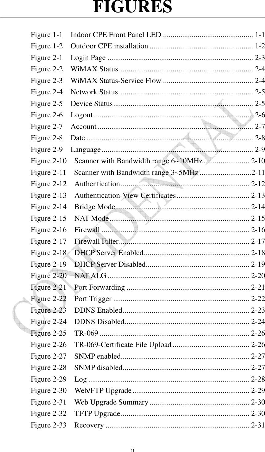    ii FIGURES  Figure 1-1    Indoor CPE Front Panel LED ............................................... 1-1 Figure 1-2    Outdoor CPE installation ...................................................... 1-2 Figure 2-1    Login Page ............................................................................ 2-3 Figure 2-2    WiMAX Status...................................................................... 2-4 Figure 2-3    WiMAX Status-Service Flow ............................................... 2-4 Figure 2-4    Network Status...................................................................... 2-5 Figure 2-5    Device Status......................................................................... 2-5 Figure 2-6    Logout ................................................................................... 2-6 Figure 2-7    Account ................................................................................. 2-7 Figure 2-8    Date ....................................................................................... 2-8 Figure 2-9    Language............................................................................... 2-9 Figure 2-10    Scanner with Bandwidth range 6~10MHz........................ 2-10 Figure 2-11    Scanner with Bandwidth range 3~5MHz...........................2-11 Figure 2-12    Authentication................................................................... 2-12 Figure 2-13    Authentication-View Certificates...................................... 2-13 Figure 2-14    Bridge Mode...................................................................... 2-14 Figure 2-15    NAT Mode......................................................................... 2-15 Figure 2-16    Firewall ............................................................................. 2-16 Figure 2-17    Firewall Filter.................................................................... 2-17 Figure 2-18    DHCP Server Enabled....................................................... 2-18 Figure 2-19    DHCP Server Disabled...................................................... 2-19 Figure 2-20    NAT ALG.......................................................................... 2-20 Figure 2-21    Port Forwarding ................................................................ 2-21 Figure 2-22    Port Trigger ....................................................................... 2-22 Figure 2-23    DDNS Enabled.................................................................. 2-23 Figure 2-24    DDNS Disabled................................................................. 2-24 Figure 2-25    TR-069 .............................................................................. 2-26 Figure 2-26    TR-069-Certificate File Upload ........................................ 2-26 Figure 2-27    SNMP enabled................................................................... 2-27 Figure 2-28    SNMP disabled.................................................................. 2-27 Figure 2-29    Log .................................................................................... 2-28 Figure 2-30    Web/FTP Upgrade............................................................. 2-29 Figure 2-31    Web Upgrade Summary .................................................... 2-30 Figure 2-32    TFTP Upgrade................................................................... 2-30 Figure 2-33    Recovery ........................................................................... 2-31 