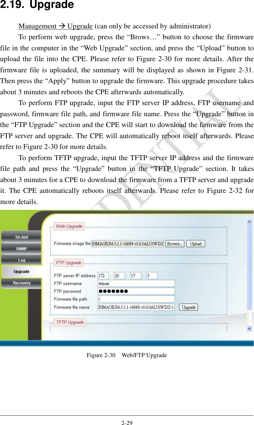    2-29 2.19.  Upgrade Management  Upgrade (can only be accessed by administrator) To perform web upgrade, press the “Brows…” button to choose the firmware file in the computer in the “Web Upgrade” section, and press the “Upload” button to upload the file into the CPE. Please refer to Figure 2-30 for more details. After the firmware file is uploaded, the summary will be displayed as shown in Figure 2-31. Then press the “Apply” button to upgrade the firmware. This upgrade procedure takes about 3 minutes and reboots the CPE afterwards automatically.   To perform FTP upgrade, input the FTP server IP address, FTP username and password, firmware file path, and firmware file name. Press the “Upgrade” button in the “FTP Upgrade” section and the CPE will start to download the firmware from the FTP server and upgrade. The CPE will automatically reboot itself afterwards. Please refer to Figure 2-30 for more details. To perform TFTP upgrade, input the TFTP server IP address and the firmware file  path  and  press  the  “Upgrade”  button  in  the  “TFTP  Upgrade”  section.  It  takes about 3 minutes for a CPE to download the firmware from a TFTP server and upgrade it. The CPE automatically reboots itself  afterwards.  Please  refer to  Figure 2-32 for more details.  Figure 2-30    Web/FTP Upgrade  