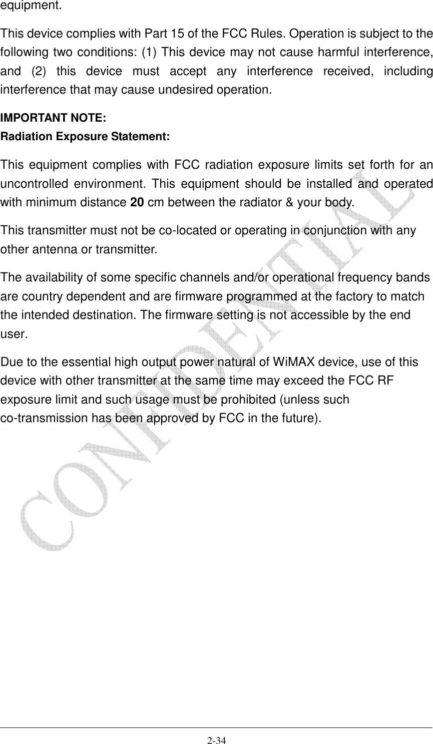    2-34 equipment. This device complies with Part 15 of the FCC Rules. Operation is subject to the following two conditions: (1) This device may not cause harmful interference, and  (2)  this  device  must  accept  any  interference  received,  including interference that may cause undesired operation. IMPORTANT NOTE: Radiation Exposure Statement: This equipment complies with FCC radiation exposure limits set forth for an uncontrolled  environment. This  equipment  should  be  installed  and operated with minimum distance 20 cm between the radiator &amp; your body. This transmitter must not be co-located or operating in conjunction with any other antenna or transmitter. The availability of some specific channels and/or operational frequency bands are country dependent and are firmware programmed at the factory to match the intended destination. The firmware setting is not accessible by the end user. Due to the essential high output power natural of WiMAX device, use of this device with other transmitter at the same time may exceed the FCC RF exposure limit and such usage must be prohibited (unless such co-transmission has been approved by FCC in the future).   