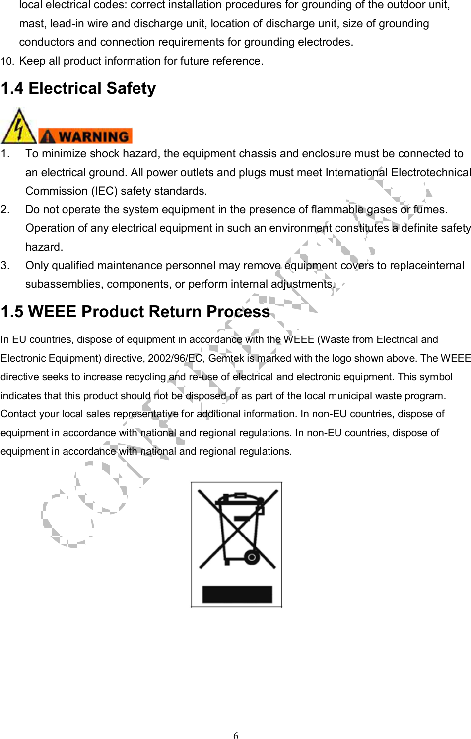   6 local electrical codes: correct installation procedures for grounding of the outdoor unit, mast, lead-in wire and discharge unit, location of discharge unit, size of grounding conductors and connection requirements for grounding electrodes. 10.  Keep all product information for future reference. 1.4 Electrical Safety  1.  To minimize shock hazard, the equipment chassis and enclosure must be connected to an electrical ground. All power outlets and plugs must meet International Electrotechnical Commission (IEC) safety standards. 2.  Do not operate the system equipment in the presence of flammable gases or fumes. Operation of any electrical equipment in such an environment constitutes a definite safety hazard. 3.  Only qualified maintenance personnel may remove equipment covers to replaceinternal subassemblies, components, or perform internal adjustments. 1.5 WEEE Product Return Process In EU countries, dispose of equipment in accordance with the WEEE (Waste from Electrical and Electronic Equipment) directive, 2002/96/EC, Gemtek is marked with the logo shown above. The WEEE directive seeks to increase recycling and re-use of electrical and electronic equipment. This symbol indicates that this product should not be disposed of as part of the local municipal waste program. Contact your local sales representative for additional information. In non-EU countries, dispose of equipment in accordance with national and regional regulations. In non-EU countries, dispose of equipment in accordance with national and regional regulations.         