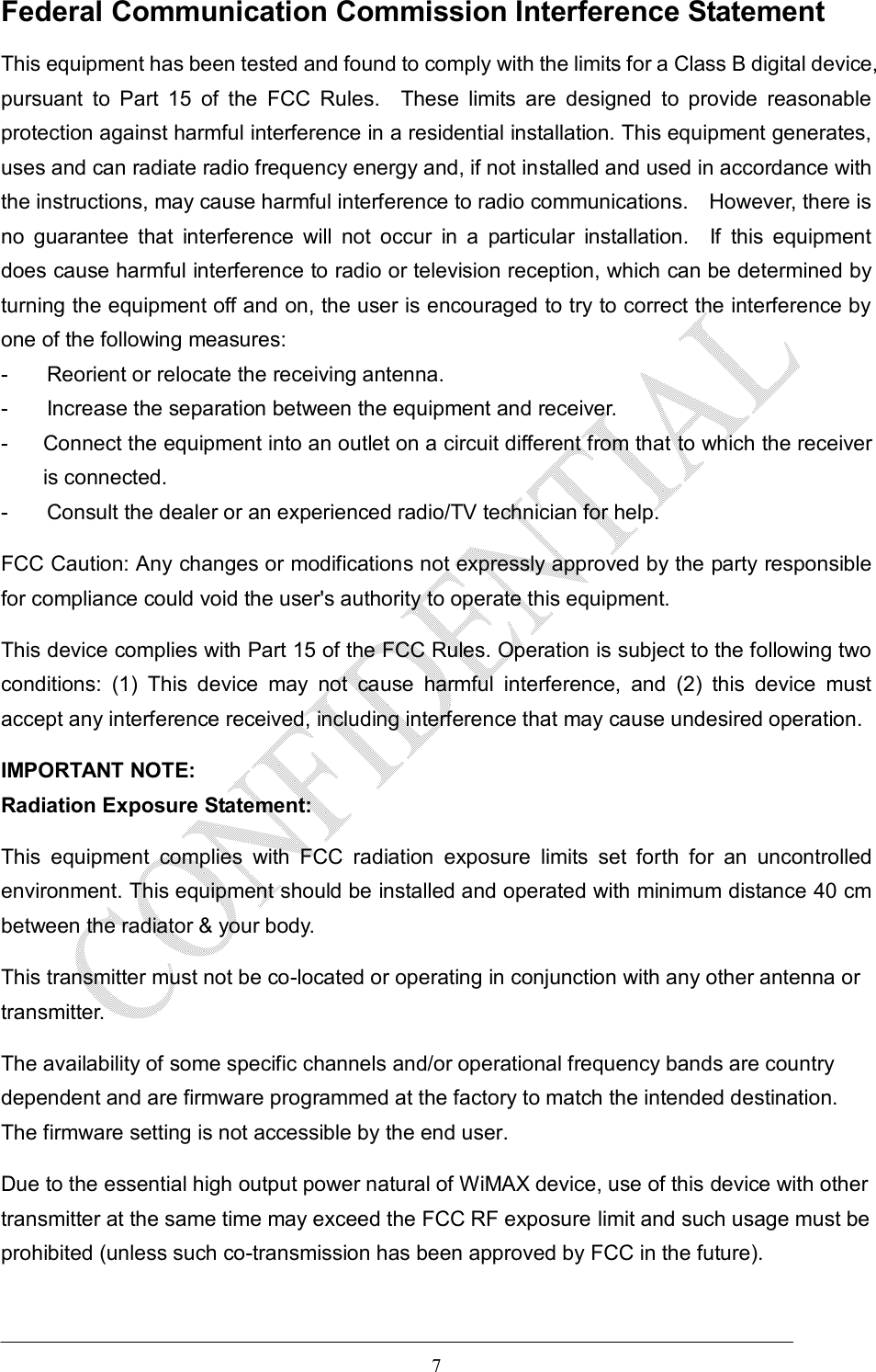  7 Federal Communication Commission Interference Statement This equipment has been tested and found to comply with the limits for a Class B digital device, pursuant  to  Part  15  of  the  FCC  Rules.    These  limits  are  designed  to  provide  reasonable protection against harmful interference in a residential installation. This equipment generates, uses and can radiate radio frequency energy and, if not installed and used in accordance with the instructions, may cause harmful interference to radio communications.    However, there is no  guarantee  that  interference  will  not  occur  in  a  particular  installation.    If  this  equipment does cause harmful interference to radio or television reception, which can be determined by turning the equipment off and on, the user is encouraged to try to correct the interference by one of the following measures: -  Reorient or relocate the receiving antenna. -  Increase the separation between the equipment and receiver. -  Connect the equipment into an outlet on a circuit different from that to which the receiver is connected. -  Consult the dealer or an experienced radio/TV technician for help. FCC Caution: Any changes or modifications not expressly approved by the party responsible for compliance could void the user&apos;s authority to operate this equipment. This device complies with Part 15 of the FCC Rules. Operation is subject to the following two conditions:  (1)  This  device  may  not  cause  harmful  interference,  and  (2)  this  device  must accept any interference received, including interference that may cause undesired operation. IMPORTANT NOTE: Radiation Exposure Statement: This  equipment  complies  with  FCC  radiation  exposure  limits  set  forth  for  an  uncontrolled environment. This equipment should be installed and operated with minimum distance 40 cm between the radiator &amp; your body. This transmitter must not be co-located or operating in conjunction with any other antenna or transmitter. The availability of some specific channels and/or operational frequency bands are country dependent and are firmware programmed at the factory to match the intended destination. The firmware setting is not accessible by the end user. Due to the essential high output power natural of WiMAX device, use of this device with other transmitter at the same time may exceed the FCC RF exposure limit and such usage must be prohibited (unless such co-transmission has been approved by FCC in the future).   