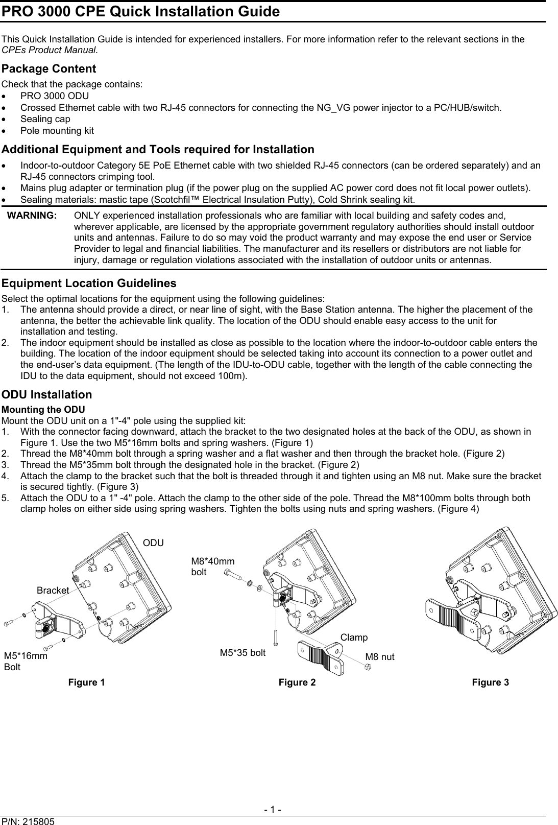 PRO 3000 CPE Quick Installation Guide  - 1 - This Quick Installation Guide is intended for experienced installers. For more information refer to the relevant sections in the CPEs Product Manual. Package Content Check that the package contains:   PRO 3000 ODU   Crossed Ethernet cable with two RJ-45 connectors for connecting the NG_VG power injector to a PC/HUB/switch.  Sealing cap  Pole mounting kit Additional Equipment and Tools required for Installation   Indoor-to-outdoor Category 5E PoE Ethernet cable with two shielded RJ-45 connectors (can be ordered separately) and an RJ-45 connectors crimping tool.   Mains plug adapter or termination plug (if the power plug on the supplied AC power cord does not fit local power outlets).   Sealing materials: mastic tape (Scotchfil™ Electrical Insulation Putty), Cold Shrink sealing kit.  WARNING:   ONLY experienced installation professionals who are familiar with local building and safety codes and, wherever applicable, are licensed by the appropriate government regulatory authorities should install outdoor units and antennas. Failure to do so may void the product warranty and may expose the end user or Service Provider to legal and financial liabilities. The manufacturer and its resellers or distributors are not liable for injury, damage or regulation violations associated with the installation of outdoor units or antennas. Equipment Location Guidelines Select the optimal locations for the equipment using the following guidelines: 1.  The antenna should provide a direct, or near line of sight, with the Base Station antenna. The higher the placement of the antenna, the better the achievable link quality. The location of the ODU should enable easy access to the unit for installation and testing.  2.  The indoor equipment should be installed as close as possible to the location where the indoor-to-outdoor cable enters the building. The location of the indoor equipment should be selected taking into account its connection to a power outlet and the end-user’s data equipment. (The length of the IDU-to-ODU cable, together with the length of the cable connecting the IDU to the data equipment, should not exceed 100m). ODU Installation Mounting the ODU Mount the ODU unit on a 1&quot;-4&quot; pole using the supplied kit: 1.  With the connector facing downward, attach the bracket to the two designated holes at the back of the ODU, as shown in Figure 1. Use the two M5*16mm bolts and spring washers. (Figure 1) 2.  Thread the M8*40mm bolt through a spring washer and a flat washer and then through the bracket hole. (Figure 2) 3.  Thread the M5*35mm bolt through the designated hole in the bracket. (Figure 2) 4.  Attach the clamp to the bracket such that the bolt is threaded through it and tighten using an M8 nut. Make sure the bracket is secured tightly. (Figure 3) 5.  Attach the ODU to a 1&quot; -4&quot; pole. Attach the clamp to the other side of the pole. Thread the M8*100mm bolts through both clamp holes on either side using spring washers. Tighten the bolts using nuts and spring washers. (Figure 4)     Figure 1  Figure 2  Figure 3 ODU M8*40mm boltBracket Clamp M5*35 bolt M5*16mm Bolt M8 nut P/N: 215805   
