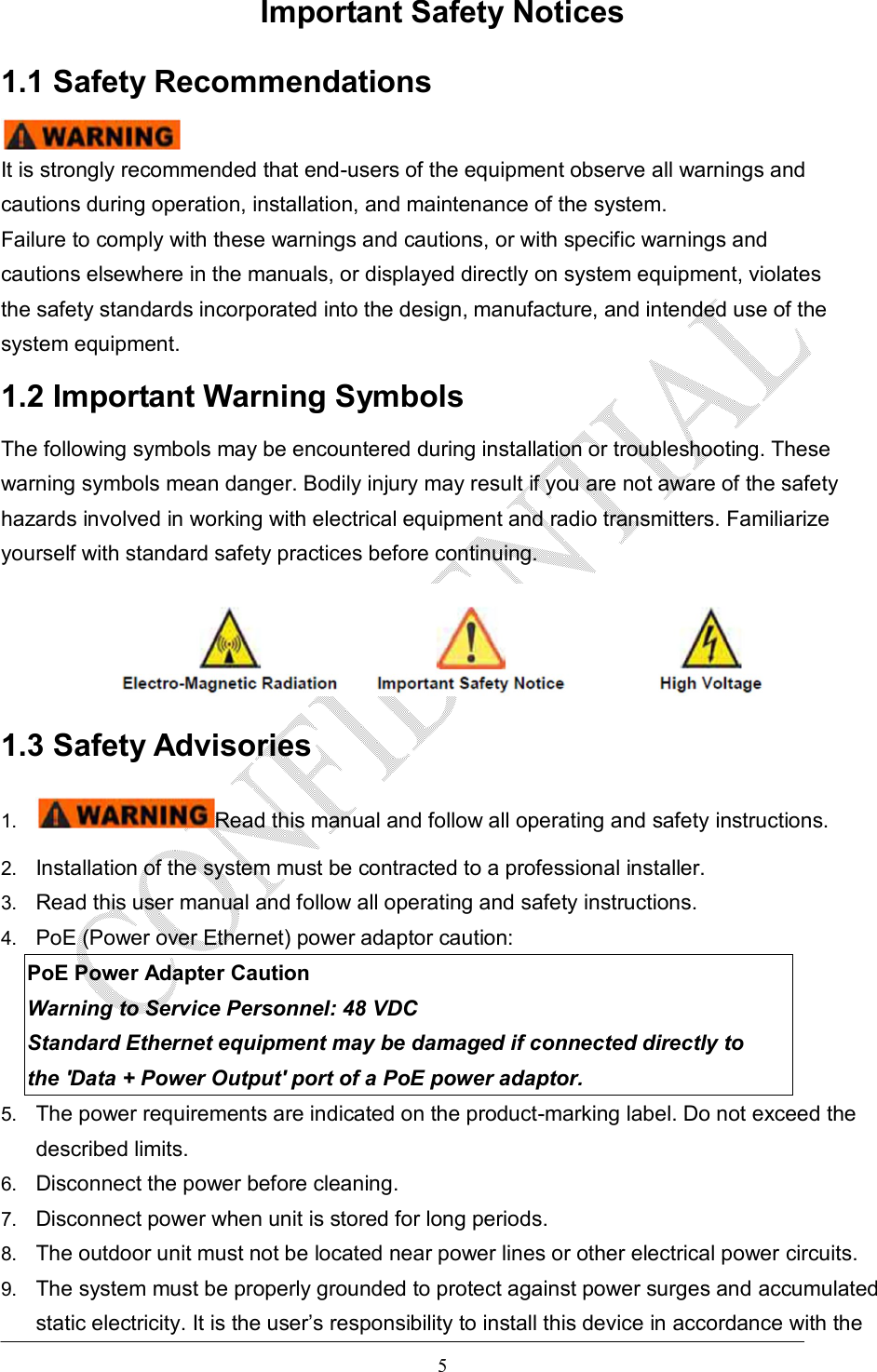   5 Important Safety Notices 1.1 Safety Recommendations  It is strongly recommended that end-users of the equipment observe all warnings and cautions during operation, installation, and maintenance of the system. Failure to comply with these warnings and cautions, or with specific warnings and cautions elsewhere in the manuals, or displayed directly on system equipment, violates the safety standards incorporated into the design, manufacture, and intended use of the system equipment. 1.2 Important Warning Symbols The following symbols may be encountered during installation or troubleshooting. These warning symbols mean danger. Bodily injury may result if you are not aware of the safety hazards involved in working with electrical equipment and radio transmitters. Familiarize yourself with standard safety practices before continuing.  1.3 Safety Advisories 1.  Read this manual and follow all operating and safety instructions. 2.  Installation of the system must be contracted to a professional installer. 3.  Read this user manual and follow all operating and safety instructions. 4.  PoE (Power over Ethernet) power adaptor caution: PoE Power Adapter Caution Warning to Service Personnel: 48 VDC Standard Ethernet equipment may be damaged if connected directly to the &apos;Data + Power Output&apos; port of a PoE power adaptor. 5.  The power requirements are indicated on the product-marking label. Do not exceed the described limits. 6.  Disconnect the power before cleaning. 7.  Disconnect power when unit is stored for long periods. 8.  The outdoor unit must not be located near power lines or other electrical power circuits. 9.  The system must be properly grounded to protect against power surges and accumulated static electricity. It is the user’s responsibility to install this device in accordance with the 