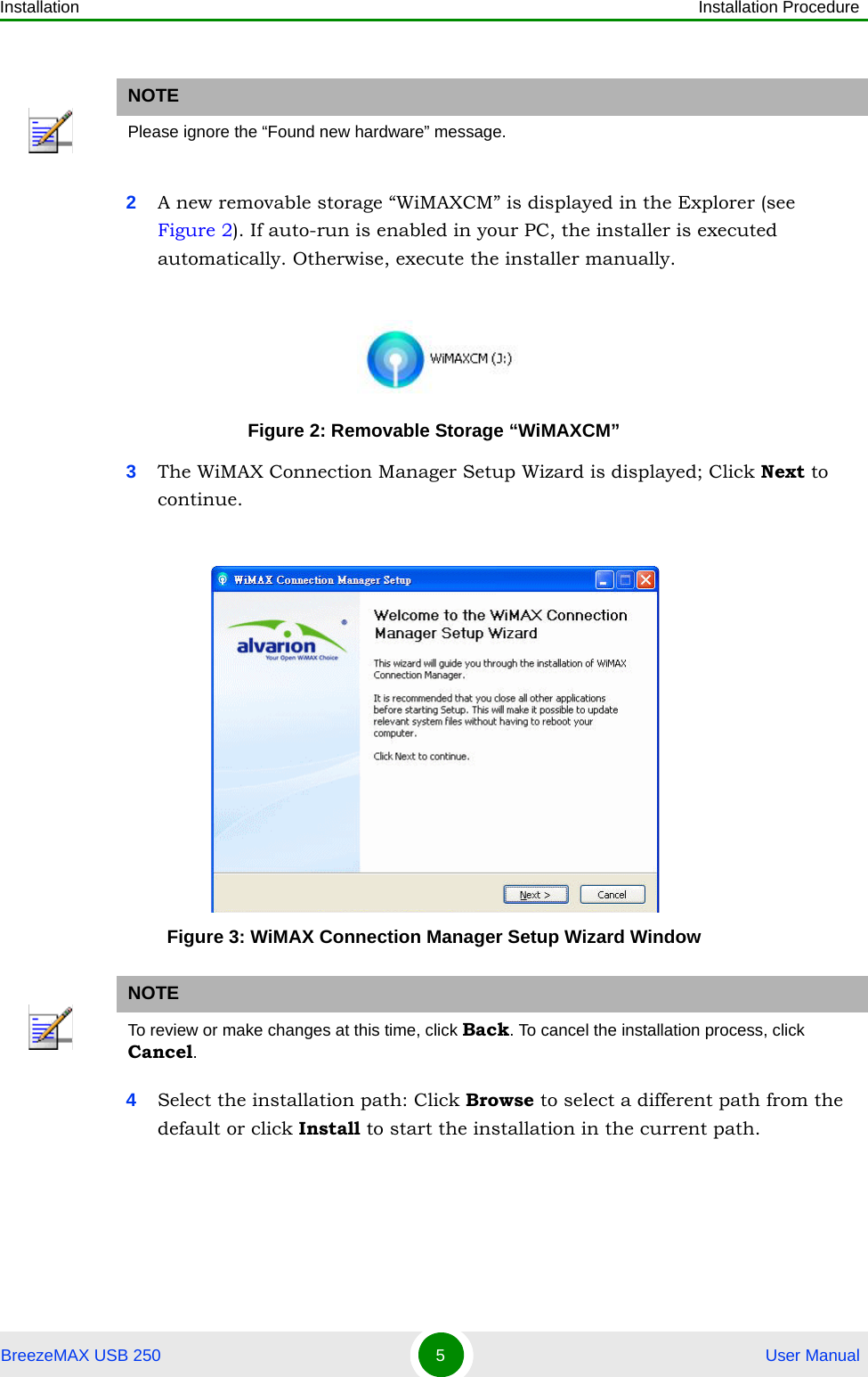 Installation Installation ProcedureBreezeMAX USB 250 5 User Manual2A new removable storage “WiMAXCM” is displayed in the Explorer (see Figure 2). If auto-run is enabled in your PC, the installer is executed automatically. Otherwise, execute the installer manually.3The WiMAX Connection Manager Setup Wizard is displayed; Click Next to continue.4Select the installation path: Click Browse to select a different path from the default or click Install to start the installation in the current path.NOTEPlease ignore the “Found new hardware” message.Figure 2: Removable Storage “WiMAXCM”Figure 3: WiMAX Connection Manager Setup Wizard WindowNOTETo review or make changes at this time, click Back. To cancel the installation process, click Cancel.