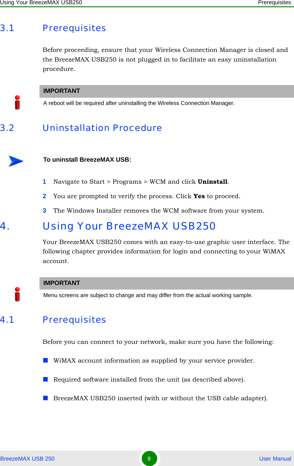 Using Your BreezeMAX USB250 PrerequisitesBreezeMAX USB 250 8 User Manual3.1 PrerequisitesBefore proceeding, ensure that your Wireless Connection Manager is closed and the BreezeMAX USB250 is not plugged in to facilitate an easy uninstallation procedure.3.2 Uninstallation Procedure1Navigate to Start &gt; Programs &gt; WCM and click Uninstall.2You are prompted to verify the process. Click Yes to proceed.3The Windows Installer removes the WCM software from your system.4. Using Your BreezeMAX USB250Your BreezeMAX USB250 comes with an easy-to-use graphic user interface. The following chapter provides information for login and connecting to your WiMAX account.4.1 PrerequisitesBefore you can connect to your network, make sure you have the following:WiMAX account information as supplied by your service provider.Required software installed from the unit (as described above).BreezeMAX USB250 inserted (with or without the USB cable adapter).IMPORTANTA reboot will be required after uninstalling the Wireless Connection Manager.To uninstall BreezeMAX USB:IMPORTANTMenu screens are subject to change and may differ from the actual working sample.