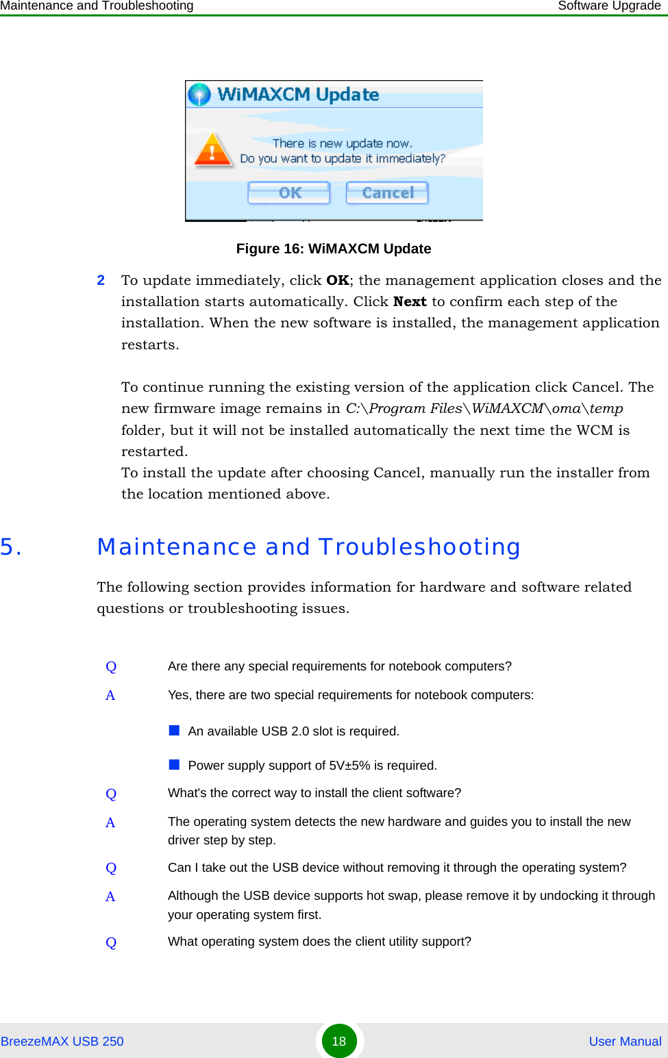 Maintenance and Troubleshooting Software UpgradeBreezeMAX USB 250 18  User Manual2To update immediately, click OK; the management application closes and the installation starts automatically. Click Next to confirm each step of the installation. When the new software is installed, the management application restarts.To continue running the existing version of the application click Cancel. The new firmware image remains in C:\Program Files\WiMAXCM\oma\temp folder, but it will not be installed automatically the next time the WCM is restarted. To install the update after choosing Cancel, manually run the installer from the location mentioned above.5. Maintenance and TroubleshootingThe following section provides information for hardware and software related questions or troubleshooting issues.Figure 16: WiMAXCM UpdateQAre there any special requirements for notebook computers?AYes, there are two special requirements for notebook computers:An available USB 2.0 slot is required.Power supply support of 5V±5% is required.QWhat&apos;s the correct way to install the client software?AThe operating system detects the new hardware and guides you to install the new driver step by step.QCan I take out the USB device without removing it through the operating system?AAlthough the USB device supports hot swap, please remove it by undocking it through your operating system first.QWhat operating system does the client utility support?