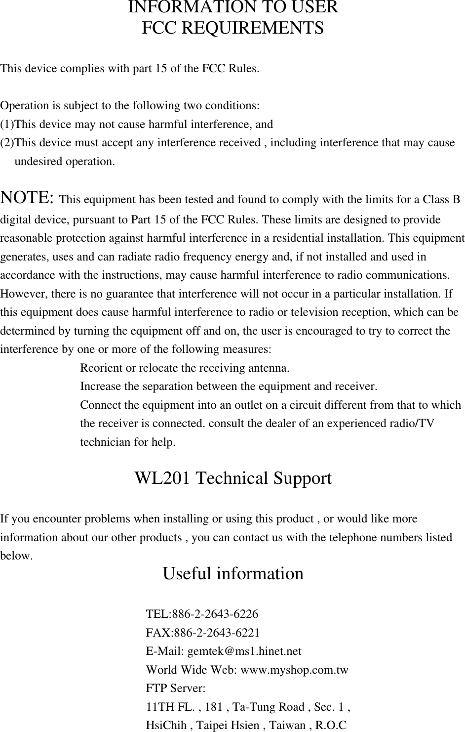 INFORMATION TO USERFCC REQUIREMENTSThis device complies with part 15 of the FCC Rules.Operation is subject to the following two conditions:(1)This device may not cause harmful interference, and(2)This device must accept any interference received , including interference that may causeundesired operation.NOTE: This equipment has been tested and found to comply with the limits for a Class Bdigital device, pursuant to Part 15 of the FCC Rules. These limits are designed to providereasonable protection against harmful interference in a residential installation. This equipmentgenerates, uses and can radiate radio frequency energy and, if not installed and used inaccordance with the instructions, may cause harmful interference to radio communications.However, there is no guarantee that interference will not occur in a particular installation. Ifthis equipment does cause harmful interference to radio or television reception, which can bedetermined by turning the equipment off and on, the user is encouraged to try to correct theinterference by one or more of the following measures:Reorient or relocate the receiving antenna.Increase the separation between the equipment and receiver.Connect the equipment into an outlet on a circuit different from that to whichthe receiver is connected. consult the dealer of an experienced radio/TVtechnician for help.WL201 Technical SupportIf you encounter problems when installing or using this product , or would like moreinformation about our other products , you can contact us with the telephone numbers listedbelow. Useful informationTEL:886-2-2643-6226FAX:886-2-2643-6221E-Mail: gemtek@ms1.hinet.netWorld Wide Web: www.myshop.com.twFTP Server:11TH FL. , 181 , Ta-Tung Road , Sec. 1 ,HsiChih , Taipei Hsien , Taiwan , R.O.C