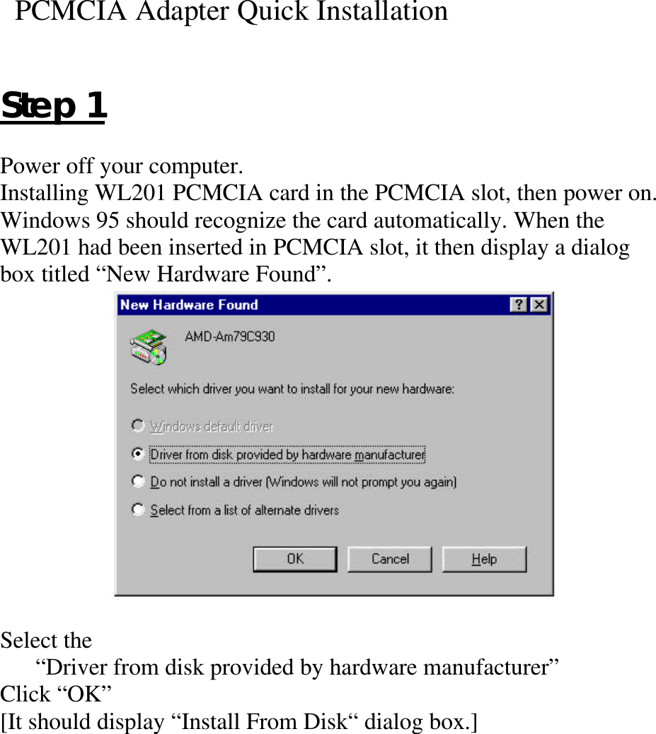   PCMCIA Adapter Quick InstallationStep 1Power off your computer.Installing WL201 PCMCIA card in the PCMCIA slot, then power on.Windows 95 should recognize the card automatically. When theWL201 had been inserted in PCMCIA slot, it then display a dialogbox titled “New Hardware Found”.Select the“Driver from disk provided by hardware manufacturer”Click “OK”[It should display “Install From Disk“ dialog box.]