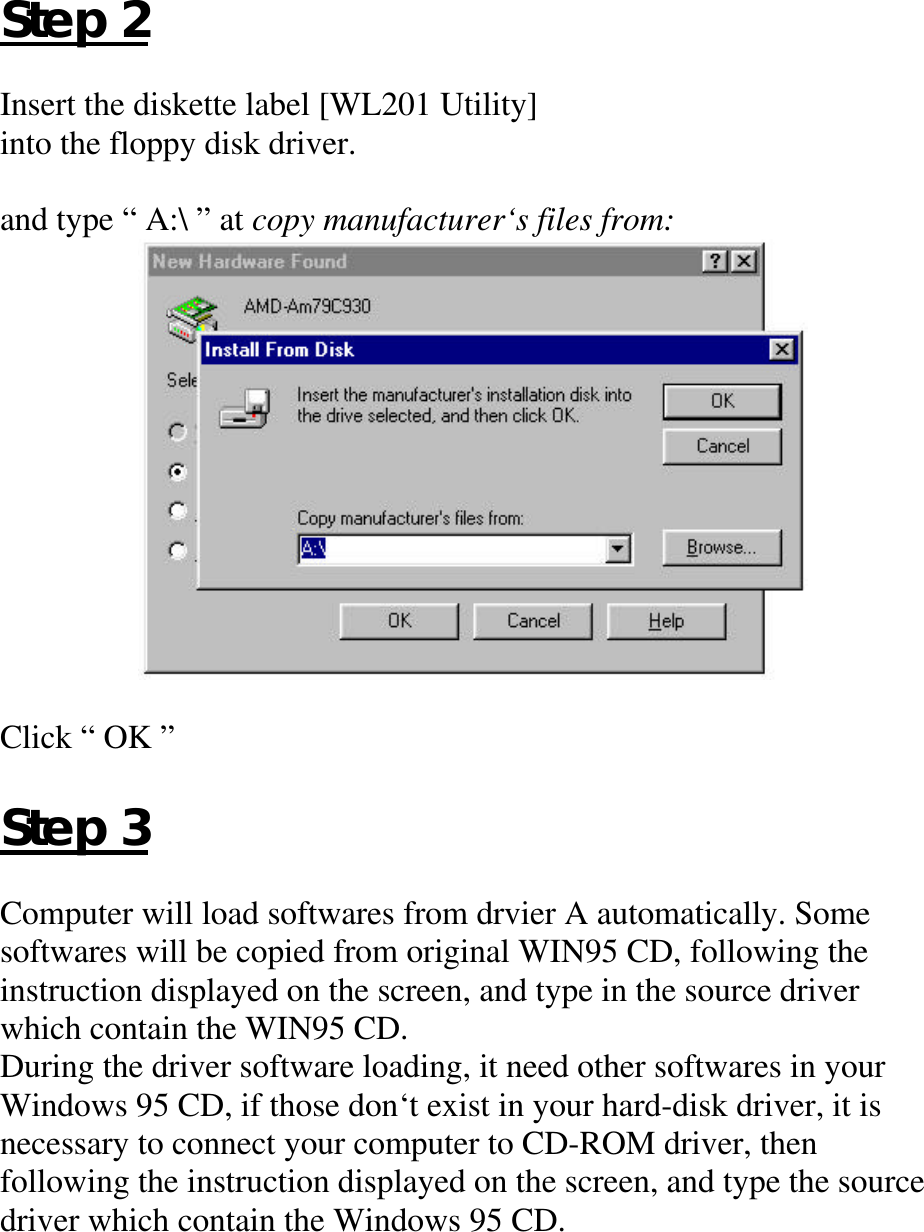 Step 2Insert the diskette label [WL201 Utility]into the floppy disk driver.and type “ A:\ ” at copy manufacturer‘s files from:Click “ OK ”Step 3Computer will load softwares from drvier A automatically. Somesoftwares will be copied from original WIN95 CD, following theinstruction displayed on the screen, and type in the source driverwhich contain the WIN95 CD.During the driver software loading, it need other softwares in yourWindows 95 CD, if those don‘t exist in your hard-disk driver, it isnecessary to connect your computer to CD-ROM driver, thenfollowing the instruction displayed on the screen, and type the sourcedriver which contain the Windows 95 CD.