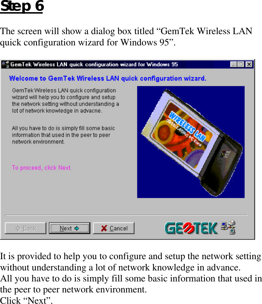 Step 6The screen will show a dialog box titled “GemTek Wireless LANquick configuration wizard for Windows 95”.It is provided to help you to configure and setup the network settingwithout understanding a lot of network knowledge in advance.All you have to do is simply fill some basic information that used inthe peer to peer network environment.Click “Next”.