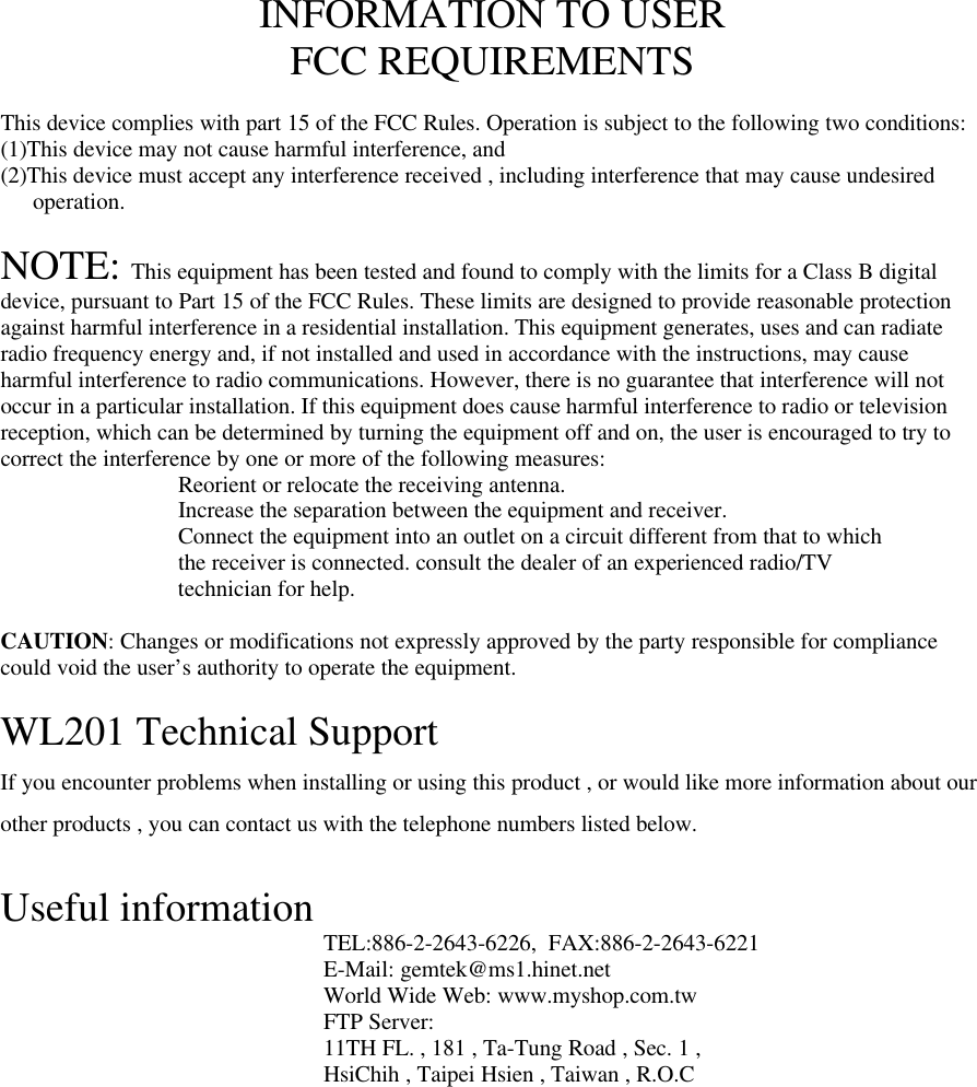 INFORMATION TO USERFCC REQUIREMENTSThis device complies with part 15 of the FCC Rules. Operation is subject to the following two conditions:(1)This device may not cause harmful interference, and(2)This device must accept any interference received , including interference that may cause undesiredoperation.NOTE: This equipment has been tested and found to comply with the limits for a Class B digitaldevice, pursuant to Part 15 of the FCC Rules. These limits are designed to provide reasonable protectionagainst harmful interference in a residential installation. This equipment generates, uses and can radiateradio frequency energy and, if not installed and used in accordance with the instructions, may causeharmful interference to radio communications. However, there is no guarantee that interference will notoccur in a particular installation. If this equipment does cause harmful interference to radio or televisionreception, which can be determined by turning the equipment off and on, the user is encouraged to try tocorrect the interference by one or more of the following measures:Reorient or relocate the receiving antenna.Increase the separation between the equipment and receiver.Connect the equipment into an outlet on a circuit different from that to whichthe receiver is connected. consult the dealer of an experienced radio/TVtechnician for help.CAUTION: Changes or modifications not expressly approved by the party responsible for compliancecould void the user’s authority to operate the equipment.WL201 Technical SupportIf you encounter problems when installing or using this product , or would like more information about ourother products , you can contact us with the telephone numbers listed below.Useful information TEL:886-2-2643-6226,  FAX:886-2-2643-6221E-Mail: gemtek@ms1.hinet.netWorld Wide Web: www.myshop.com.twFTP Server:11TH FL. , 181 , Ta-Tung Road , Sec. 1 ,HsiChih , Taipei Hsien , Taiwan , R.O.C