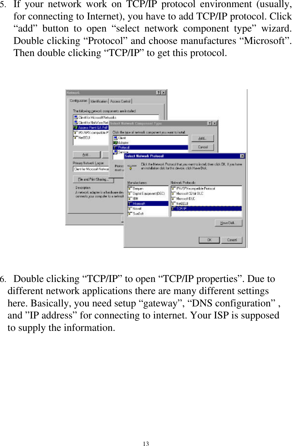 135.  If your network work on TCP/IP protocol environment (usually,for connecting to Internet), you have to add TCP/IP protocol. Click“add” button to open “select network component type” wizard.Double clicking “Protocol” and choose manufactures “Microsoft”.Then double clicking “TCP/IP” to get this protocol.6.  Double clicking “TCP/IP” to open “TCP/IP properties”. Due to   different network applications there are many different settings       here. Basically, you need setup “gateway”, “DNS configuration” ,   and ”IP address” for connecting to internet. Your ISP is supposed   to supply the information.