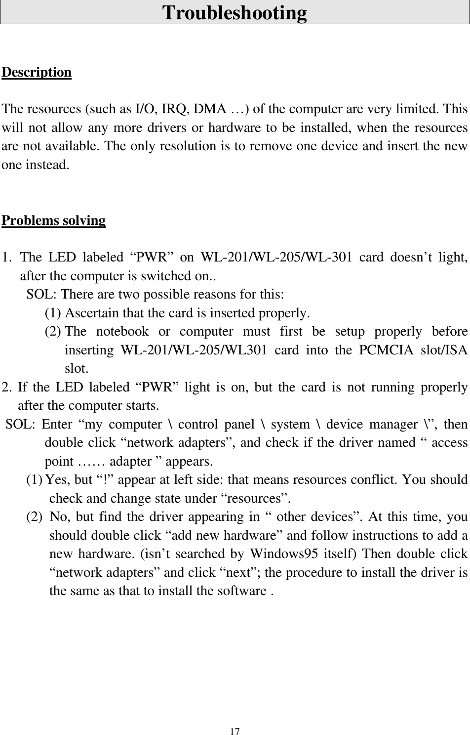 17TroubleshootingDescriptionThe resources (such as I/O, IRQ, DMA …) of the computer are very limited. Thiswill not allow any more drivers or hardware to be installed, when the resourcesare not available. The only resolution is to remove one device and insert the newone instead.Problems solving1. The LED labeled “PWR” on WL-201/WL-205/WL-301 card doesn’t light,after the computer is switched on..     SOL: There are two possible reasons for this:(1) Ascertain that the card is inserted properly.(2) The notebook or computer must first be setup properly beforeinserting WL-201/WL-205/WL301 card into the PCMCIA slot/ISAslot.2. If the LED labeled “PWR” light is on, but the card is not running properlyafter the computer starts. SOL: Enter “my computer \ control panel \ system \ device manager \”, thendouble click “network adapters”, and check if the driver named “ accesspoint …… adapter ” appears.(1) Yes, but “!” appear at left side: that means resources conflict. You shouldcheck and change state under “resources”.(2)  No, but find the driver appearing in “ other devices”. At this time, youshould double click “add new hardware” and follow instructions to add anew hardware. (isn’t searched by Windows95 itself) Then double click“network adapters” and click “next”; the procedure to install the driver isthe same as that to install the software .
