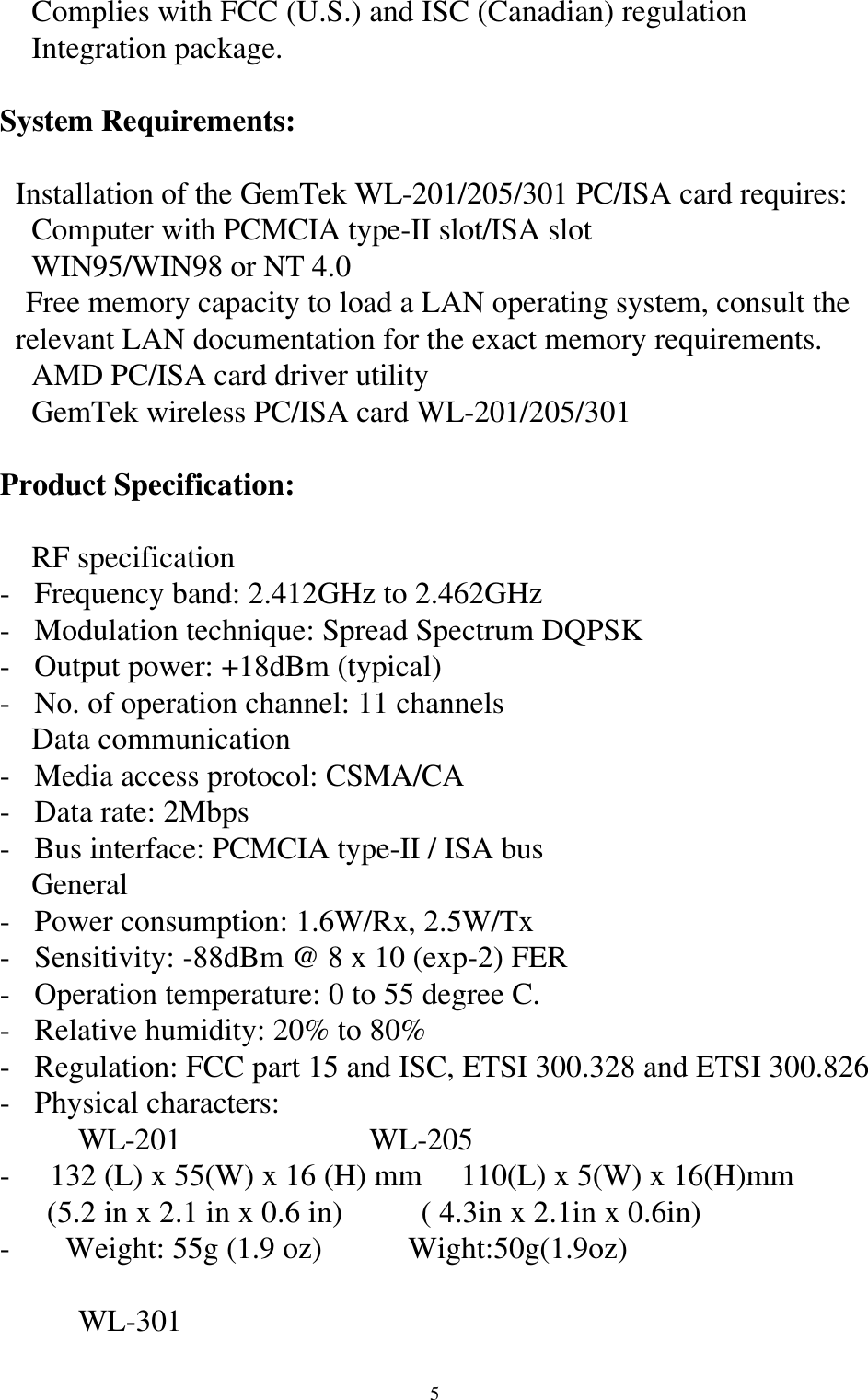 5 Complies with FCC (U.S.) and ISC (Canadian) regulation Integration package.System Requirements:  Installation of the GemTek WL-201/205/301 PC/ISA card requires: Computer with PCMCIA type-II slot/ISA slot WIN95/WIN98 or NT 4.0 Free memory capacity to load a LAN operating system, consult the     relevant LAN documentation for the exact memory requirements. AMD PC/ISA card driver utility GemTek wireless PC/ISA card WL-201/205/301Product Specification: RF specification- Frequency band: 2.412GHz to 2.462GHz- Modulation technique: Spread Spectrum DQPSK- Output power: +18dBm (typical)- No. of operation channel: 11 channels Data communication- Media access protocol: CSMA/CA- Data rate: 2Mbps- Bus interface: PCMCIA type-II / ISA bus General- Power consumption: 1.6W/Rx, 2.5W/Tx- Sensitivity: -88dBm @ 8 x 10 (exp-2) FER- Operation temperature: 0 to 55 degree C.- Relative humidity: 20% to 80%- Regulation: FCC part 15 and ISC, ETSI 300.328 and ETSI 300.826- Physical characters:          WL-201                        WL-205-   132 (L) x 55(W) x 16 (H) mm     110(L) x 5(W) x 16(H)mm      (5.2 in x 2.1 in x 0.6 in)          ( 4.3in x 2.1in x 0.6in)-     Weight: 55g (1.9 oz)           Wight:50g(1.9oz)          WL-301