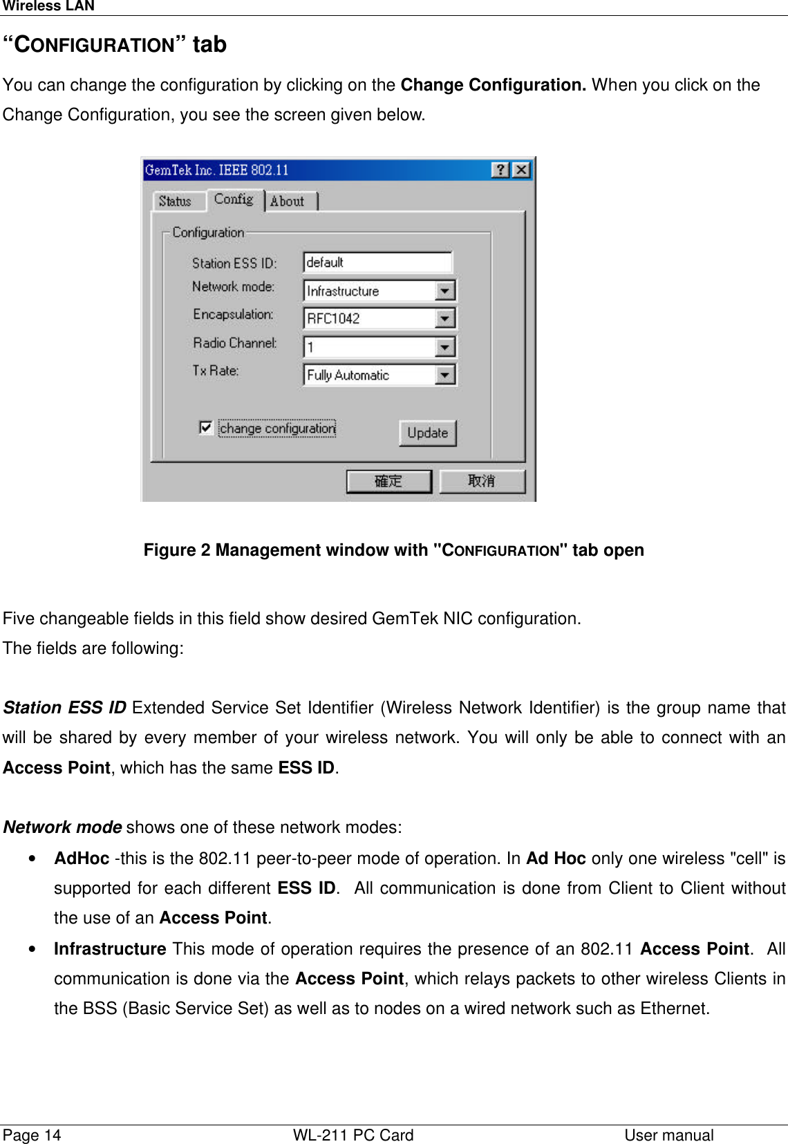 Wireless LANPage 14   WL-211 PC Card User manual “CONFIGURATION” tabYou can change the configuration by clicking on the Change Configuration. When you click on theChange Configuration, you see the screen given below. Figure 2 Management window with &quot;CONFIGURATION&quot; tab open  Five changeable fields in this field show desired GemTek NIC configuration.The fields are following: Station ESS ID Extended Service Set Identifier (Wireless Network Identifier) is the group name thatwill be shared by every member of your wireless network. You will only be able to connect with anAccess Point, which has the same ESS ID.  Network mode shows one of these network modes:• AdHoc -this is the 802.11 peer-to-peer mode of operation. In Ad Hoc only one wireless &quot;cell&quot; issupported for each different ESS ID.  All communication is done from Client to Client withoutthe use of an Access Point.• Infrastructure This mode of operation requires the presence of an 802.11 Access Point.  Allcommunication is done via the Access Point, which relays packets to other wireless Clients inthe BSS (Basic Service Set) as well as to nodes on a wired network such as Ethernet. 